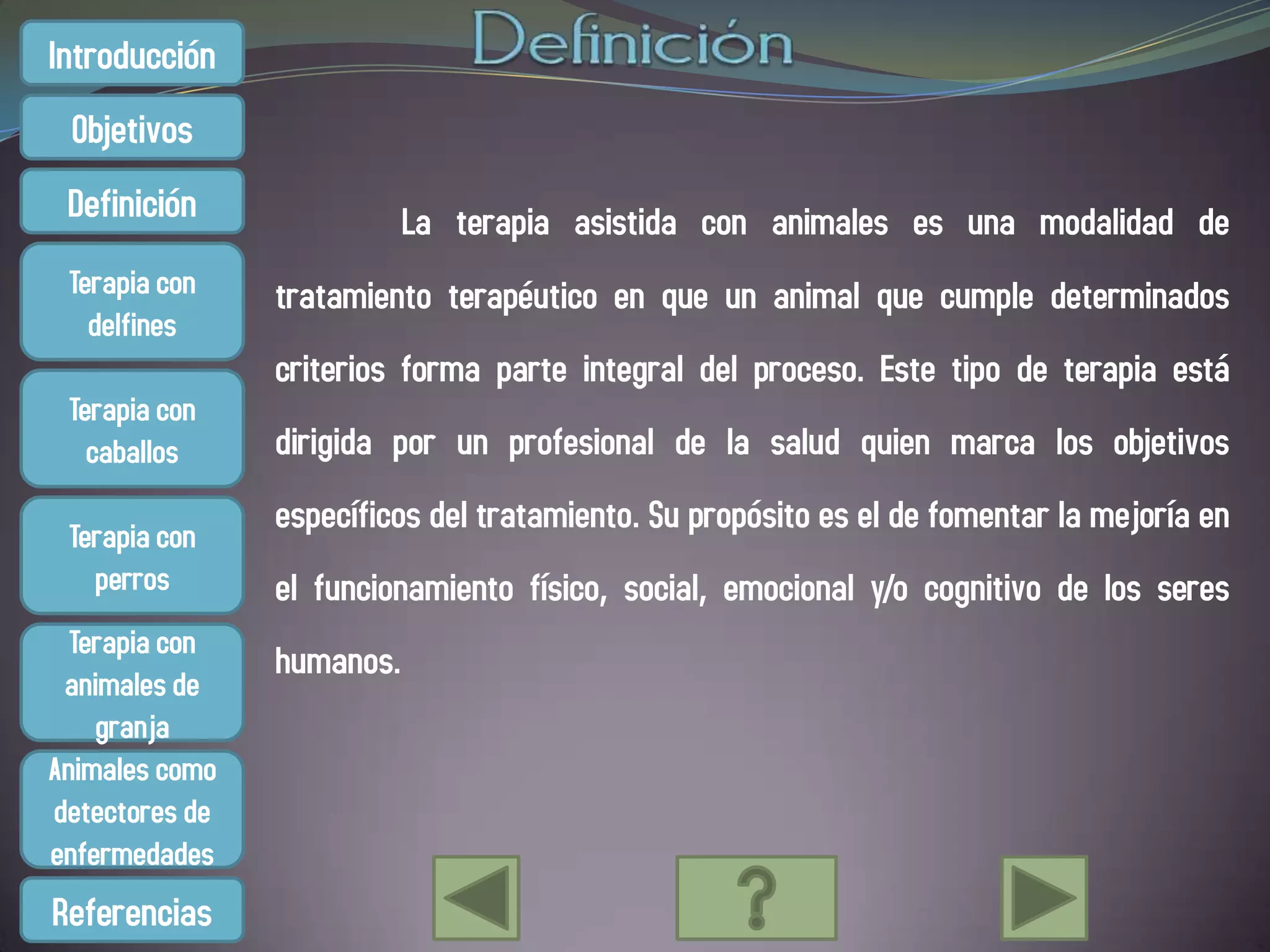 Introducción
 Objetivos
 Definición                La terapia asistida con animales es una modalidad de
 Terapia con    tratamiento terapéutico en que un animal que cumple determinados
   delfines
                criterios forma parte integral del proceso. Este tipo de terapia está
 Terapia con
   caballos     dirigida por un profesional de la salud quien marca los objetivos

 Terapia con
                específicos del tratamiento. Su propósito es el de fomentar la mejoría en
   perros       el funcionamiento físico, social, emocional y/o cognitivo de los seres
  Terapia con
                humanos.
 animales de
    granja
Animales como
detectores de
enfermedades
Referencias
 