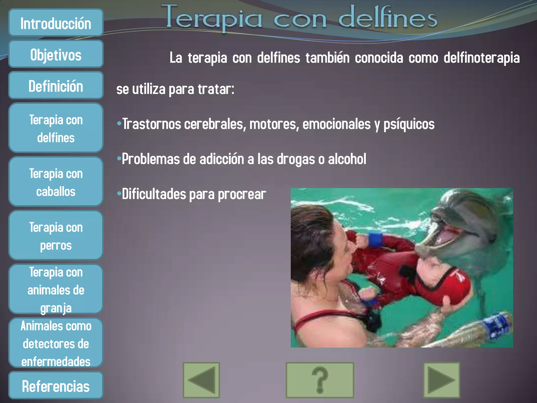 Introducción
 Objetivos                La terapia con delfines también conocida como delfinoterapia
 Definición     se utiliza para tratar:
 Terapia con    •Trastornos cerebrales, motores, emocionales y psíquicos
   delfines
                •Problemas de adicción a las drogas o alcohol
 Terapia con
   caballos     •Dificultades para procrear

 Terapia con
   perros
  Terapia con
 animales de
    granja
Animales como
detectores de
enfermedades
Referencias
 