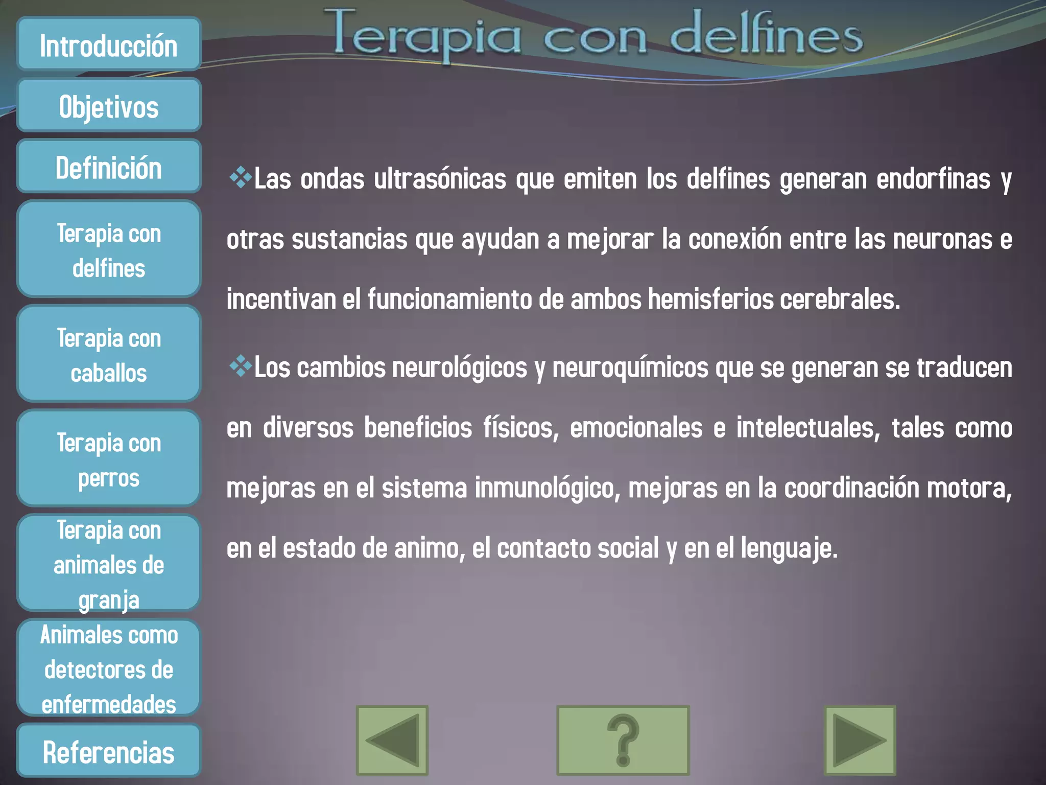 Introducción
 Objetivos
 Definición     Las ondas ultrasónicas que emiten los delfines generan endorfinas y
 Terapia con    otras sustancias que ayudan a mejorar la conexión entre las neuronas e
   delfines
                incentivan el funcionamiento de ambos hemisferios cerebrales.
 Terapia con
   caballos     Los cambios neurológicos y neuroquímicos que se generan se traducen

 Terapia con    en diversos beneficios físicos, emocionales e intelectuales, tales como
   perros       mejoras en el sistema inmunológico, mejoras en la coordinación motora,
  Terapia con
 animales de
                en el estado de animo, el contacto social y en el lenguaje.
    granja
Animales como
detectores de
enfermedades
Referencias
 