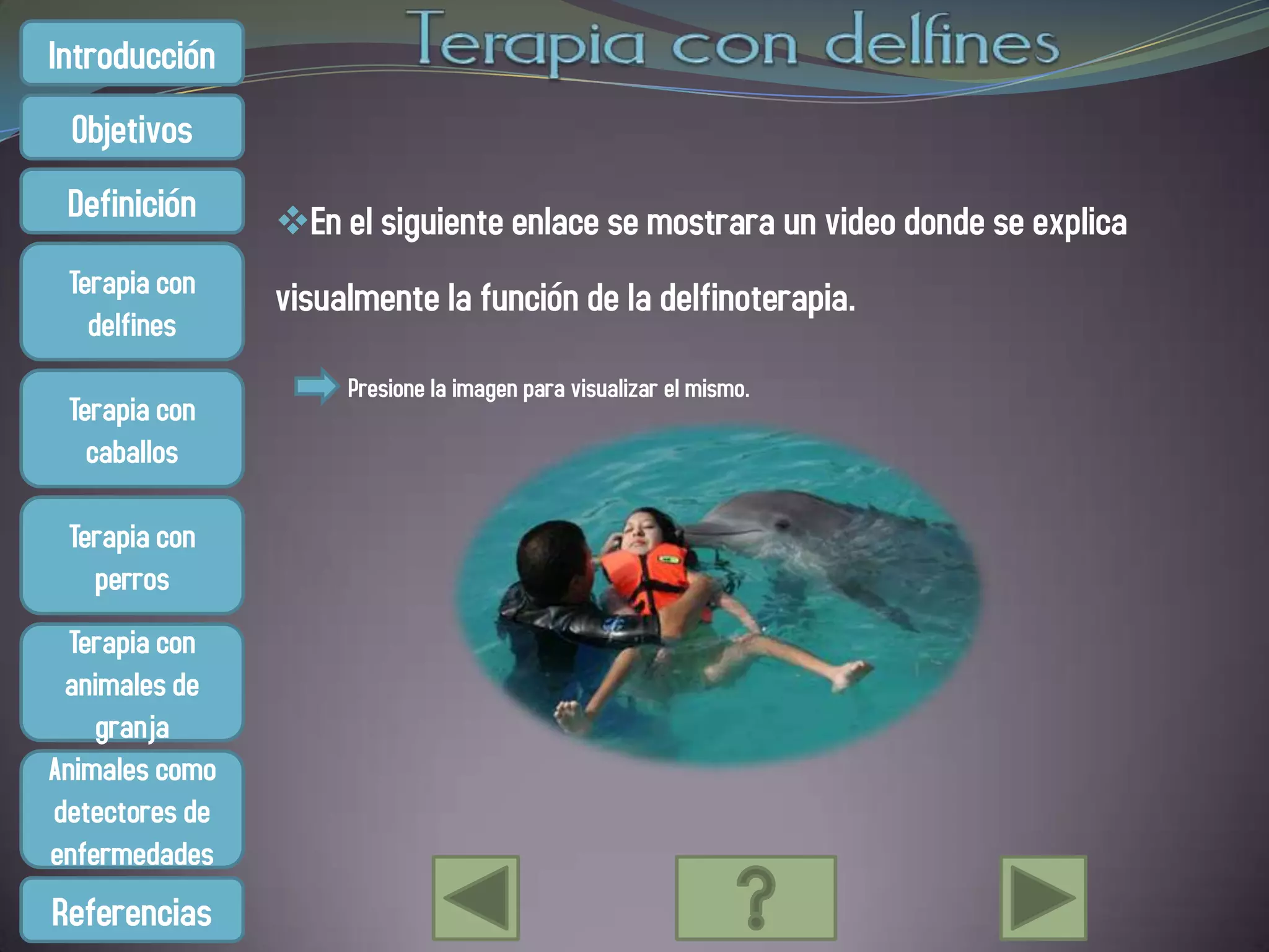 Introducción
 Objetivos
 Definición     En el siguiente enlace se mostrara un video donde se explica
 Terapia con    visualmente la función de la delfinoterapia.
   delfines
                     Presione la imagen para visualizar el mismo.
 Terapia con
   caballos

 Terapia con
   perros
  Terapia con
 animales de
    granja
Animales como
detectores de
enfermedades
Referencias
 