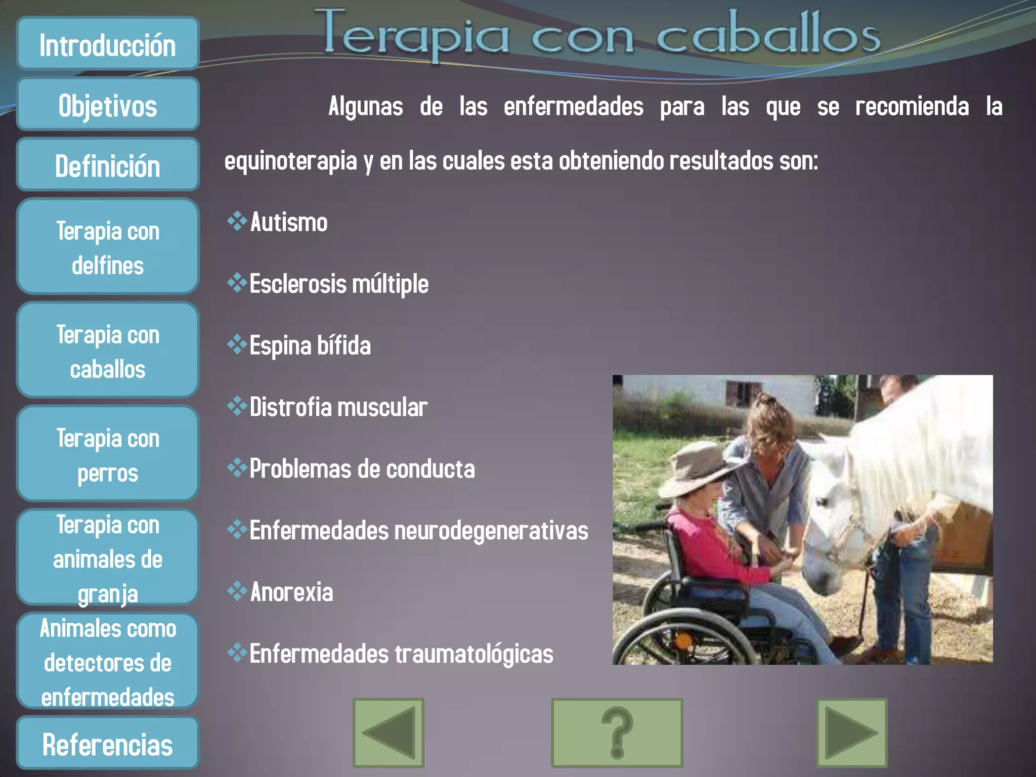 Introducción
 Objetivos                 Algunas de las enfermedades para las que se recomienda la

 Definición     equinoterapia y en las cuales esta obteniendo resultados son:

 Terapia con    Autismo
   delfines
                Esclerosis múltiple
 Terapia con    Espina bífida
   caballos
                Distrofia muscular
 Terapia con
   perros       Problemas de conducta
  Terapia con   Enfermedades neurodegenerativas
 animales de
    granja      Anorexia
Animales como
detectores de   Enfermedades traumatológicas
enfermedades
Referencias
 