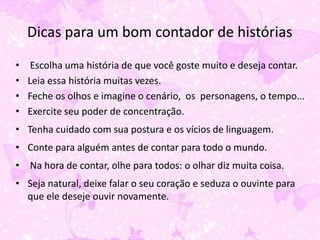 Dicas para um bom contador de histórias
•    Escolha uma história de que você goste muito e deseja contar.
•   Leia essa história muitas vezes.
•   Feche os olhos e imagine o cenário, os personagens, o tempo...
•   Exercite seu poder de concentração.
• Tenha cuidado com sua postura e os vícios de linguagem.
• Conte para alguém antes de contar para todo o mundo.
• Na hora de contar, olhe para todos: o olhar diz muita coisa.
• Seja natural, deixe falar o seu coração e seduza o ouvinte para
  que ele deseje ouvir novamente.
 