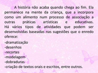 A história não acaba quando chega ao fim. Ela
permanece na mente da criança, que a incorpora
como um alimento num processo de associação a
outras     práticas      artísticas    e     educativas.
Há vários tipos de atividades que podem ser
desenvolvidas baseadas nas sugestões que o enredo
oferece:
-dramatização
-desenhos
-recortes
-modelagem
-dobraduras
-criação de textos orais e escritos, entre outros.
 