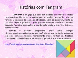 Histórias com Tangram
         TANGRAM é um jogo que pode ser utilizado em diferentes idades,
com objetivos diferentes, de acordo com os conhecimentos de cada um.
Permite a execução de inúmeras atividades, além do desenvolvimento do
raciocínio lógico e geométrico, principalmente no que se refere às relações
espaciais. Também desenvolve a coordenação motora fina. Tem inúmeras
potencialidades:
-    permite     o    trabalho    cooperativo   entre     várias   crianças;
- fomenta o desenvolvimento de competências na resolução de problemas,
tais como: comparar, visualizar mentalmente o todo, verificar uma hipótese;
- promove o conhecimento de várias figuras geométricas e os seus atributos.

http://neetrissomia.wordpress.com/contos-e-historias/
 