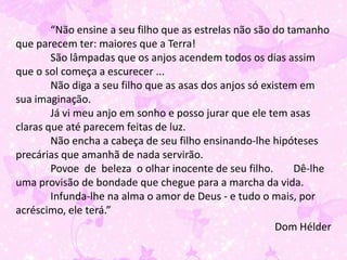 “Não ensine a seu filho que as estrelas não são do tamanho
que parecem ter: maiores que a Terra!
        São lâmpadas que os anjos acendem todos os dias assim
que o sol começa a escurecer ...
        Não diga a seu filho que as asas dos anjos só existem em
sua imaginação.
        Já vi meu anjo em sonho e posso jurar que ele tem asas
claras que até parecem feitas de luz.
        Não encha a cabeça de seu filho ensinando-lhe hipóteses
precárias que amanhã de nada servirão.
        Povoe de beleza o olhar inocente de seu filho.       Dê-lhe
uma provisão de bondade que chegue para a marcha da vida.
        Infunda-lhe na alma o amor de Deus - e tudo o mais, por
acréscimo, ele terá.”
                                                         Dom Hélder
 