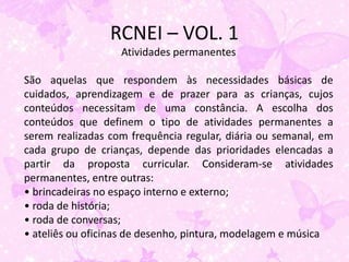 RCNEI – VOL. 1
                   Atividades permanentes

São aquelas que respondem às necessidades básicas de
cuidados, aprendizagem e de prazer para as crianças, cujos
conteúdos necessitam de uma constância. A escolha dos
conteúdos que definem o tipo de atividades permanentes a
serem realizadas com frequência regular, diária ou semanal, em
cada grupo de crianças, depende das prioridades elencadas a
partir da proposta curricular. Consideram-se atividades
permanentes, entre outras:
• brincadeiras no espaço interno e externo;
• roda de história;
• roda de conversas;
• ateliês ou oficinas de desenho, pintura, modelagem e música
 