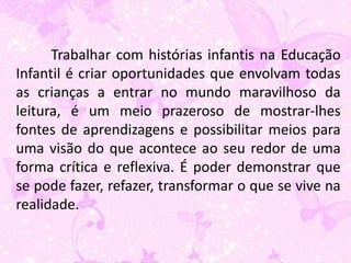 Trabalhar com histórias infantis na Educação
Infantil é criar oportunidades que envolvam todas
as crianças a entrar no mundo maravilhoso da
leitura, é um meio prazeroso de mostrar-lhes
fontes de aprendizagens e possibilitar meios para
uma visão do que acontece ao seu redor de uma
forma crítica e reflexiva. É poder demonstrar que
se pode fazer, refazer, transformar o que se vive na
realidade.
 