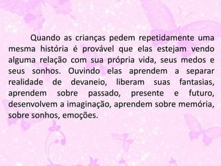 Quando as crianças pedem repetidamente uma
mesma história é provável que elas estejam vendo
alguma relação com sua própria vida, seus medos e
seus sonhos. Ouvindo elas aprendem a separar
realidade de devaneio, liberam suas fantasias,
aprendem sobre passado, presente e futuro,
desenvolvem a imaginação, aprendem sobre memória,
sobre sonhos, emoções.
 