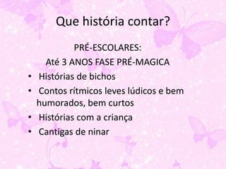 Que história contar?
             PRÉ-ESCOLARES:
      Até 3 ANOS FASE PRÉ-MAGICA
•   Histórias de bichos
•   Contos rítmicos leves lúdicos e bem
    humorados, bem curtos
•   Histórias com a criança
•   Cantigas de ninar
 