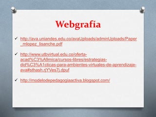Webgrafía
 http://ava.uniandes.edu.co/avaUploads/adminUploads/Paper
_mlopez_lisanche.pdf
 http://www.utbvirtual.edu.co/oferta-
acad%C3%A9mica/cursos-libres/estrategias-
did%C3%A1cticas-para-ambientes-virtuales-de-aprendizaje-
ava#sthash.rjYVes7j.dpuf
 http://modelodepedagogiaactiva.blogspot.com/
 