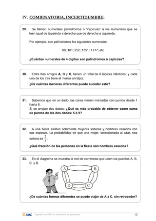 IV. COMBINATORIA, INCERTIDUMBRE:
29. Se llaman numerales palíndromos ó “capicúas” a los numerales que se
leen igual de izquierda a derecha que de derecha a izquierda.
Por ejemplo, son palíndromos los siguientes numerales:
88; 101; 252; 1551; 7777; etc.
¿Cuántos numerales de 4 dígitos son palíndromos ó capicúas?
30. Entre tres amigos A, B y C, tienen un total de 6 lápices idénticos, y cada
uno de los tres tiene al menos un lápiz.
¿De cuántas maneras diferentes puede suceder esto?
31. Sabemos que en un dado, las caras vienen marcadas con puntos desde 1
hasta 6.
Si se arrojan dos dados: ¿Qué es más probable de obtener como suma
de puntos de los dos dados: 5 ó 9?
32. A una fiesta asisten solamente mujeres solteras y hombres casados con
sus esposas. La probabilidad de que una mujer, seleccionada al azar, sea
soltera es
2
5
.
¿Qué fracción de las personas en la fiesta son hombres casados?
33. En el diagrama se muestra la red de carreteras que unen los pueblos A, B,
C y D.
A B
D C
¿De cuántas formas diferentes se puede viajar de A a C, sin retroceder?
Segundo módulo de resolución de problemas 10
 
