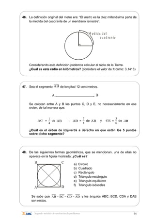 46. La definición original del metro era: “El metro es la diez millonésima parte de
la medida del cuadrante de un meridiano terrestre”.
M edida del
cuadrante
Considerando esta definición podemos calcular el radio de la Tierra.
¿Cuál es este radio en kilómetros? (considere el valor de π como: 3,1416)
47. Sea el segmento AB de longitud 12 centímetros.
A B
Se colocan entre A y B los puntos C, D y E, no necesariamente en ese
orden, de tal manera que:
AC =
1
4
de AB ; AD =
7
8
de AB y CE =
3
6
de AB
¿Cuál es el orden de izquierda a derecha en que están los 5 puntos
sobre dicho segmento?
48. De las siguientes formas geométricas, que se mencionan, una de ellas no
aparece en la figura mostrada. ¿Cuál es?
a) Círculo
b) Cuadrado
c) Rectángulo
d) Triángulo rectángulo
e) Triángulo equilátero
f) Triángulo isósceles
Se sabe que AB = BC = CD = AD y los ángulos ABC, BCD, CDA y DAB
son rectos.
Segundo módulo de resolución de problemas 14
A
B C
D
 