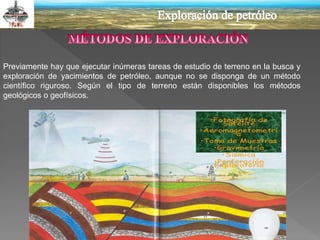 Previamente hay que ejecutar inúmeras tareas de estudio de terreno en la busca y
exploración de yacimientos de petróleo, aunque no se disponga de un método
científico riguroso. Según el tipo de terreno están disponibles los métodos
geológicos o geofísicos.
 