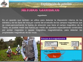 magnetómetro
Es un aparato que también se utiliza para detectar la disposición interna de los
estratos y de los tipos de roca por cuenta del al estudio de los campos magnéticos que
se crean,aprovechando la fuerza de atracción que tiene el campo magnético de la
Tierra, es posible medir esa fuerza por medio de aparatos especialmente construidos
por portan magnetos o agujas magnética, magnetómetros, para detectar las
propiedades magnéticas de las rocas.
 