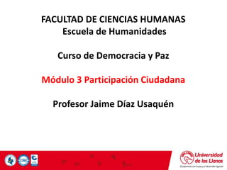 FACULTAD DE CIENCIAS HUMANAS
Escuela de Humanidades
Curso de Democracia y Paz
Módulo 3 Participación Ciudadana
Profesor Jaime Díaz Usaquén
 