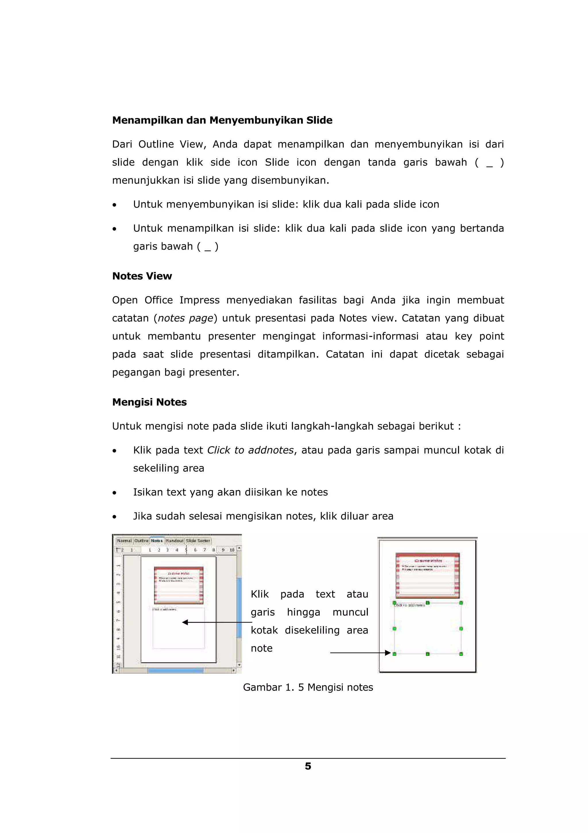 Menampilkan dan Menyembunyikan Slide

Dari Outline View, Anda dapat menampilkan dan menyembunyikan isi dari
slide dengan klik side icon Slide icon dengan tanda garis bawah ( _ )
menunjukkan isi slide yang disembunyikan.

   Untuk menyembunyikan isi slide: klik dua kali pada slide icon

   Untuk menampilkan isi slide: klik dua kali pada slide icon yang bertanda
    garis bawah ( _ )


Notes View

Open Office Impress menyediakan fasilitas bagi Anda jika ingin membuat
catatan (notes page) untuk presentasi pada Notes view. Catatan yang dibuat
untuk membantu presenter mengingat informasi-informasi atau key point
pada saat slide presentasi ditampilkan. Catatan ini dapat dicetak sebagai
pegangan bagi presenter.


Mengisi Notes

Untuk mengisi note pada slide ikuti langkah-langkah sebagai berikut :

   Klik pada text Click to addnotes, atau pada garis sampai muncul kotak di
    sekeliling area

   Isikan text yang akan diisikan ke notes

   Jika sudah selesai mengisikan notes, klik diluar area




                            Klik    pada       text   atau
                            garis    hingga       muncul
                            kotak disekeliling area
                            note


                           Gambar 1. 5 Mengisi notes




                                           5
 