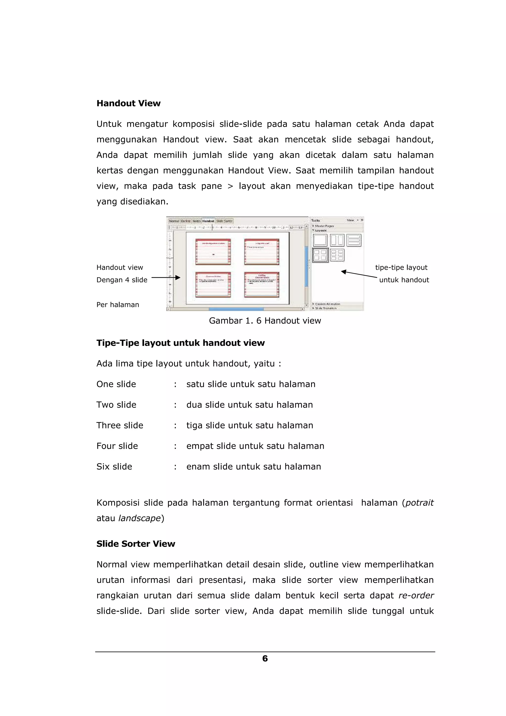 Handout View

Untuk mengatur komposisi slide-slide pada satu halaman cetak Anda dapat
menggunakan Handout view. Saat akan mencetak slide sebagai handout,
Anda dapat memilih jumlah slide yang akan dicetak dalam satu halaman
kertas dengan menggunakan Handout View. Saat memilih tampilan handout
view, maka pada task pane > layout akan menyediakan tipe-tipe handout
yang disediakan.




Handout view                                                 tipe-tipe layout
Dengan 4 slide                                                untuk handout


Per halaman

                            Gambar 1. 6 Handout view

Tipe-Tipe layout untuk handout view

Ada lima tipe layout untuk handout, yaitu :

One slide          :   satu slide untuk satu halaman

Two slide          :   dua slide untuk satu halaman

Three slide        :   tiga slide untuk satu halaman

Four slide         :   empat slide untuk satu halaman

Six slide          :   enam slide untuk satu halaman



Komposisi slide pada halaman tergantung format orientasi halaman (potrait
atau landscape)


Slide Sorter View

Normal view memperlihatkan detail desain slide, outline view memperlihatkan
urutan informasi dari presentasi, maka slide sorter view memperlihatkan
rangkaian urutan dari semua slide dalam bentuk kecil serta dapat re-order
slide-slide. Dari slide sorter view, Anda dapat memilih slide tunggal untuk




                                        6
 