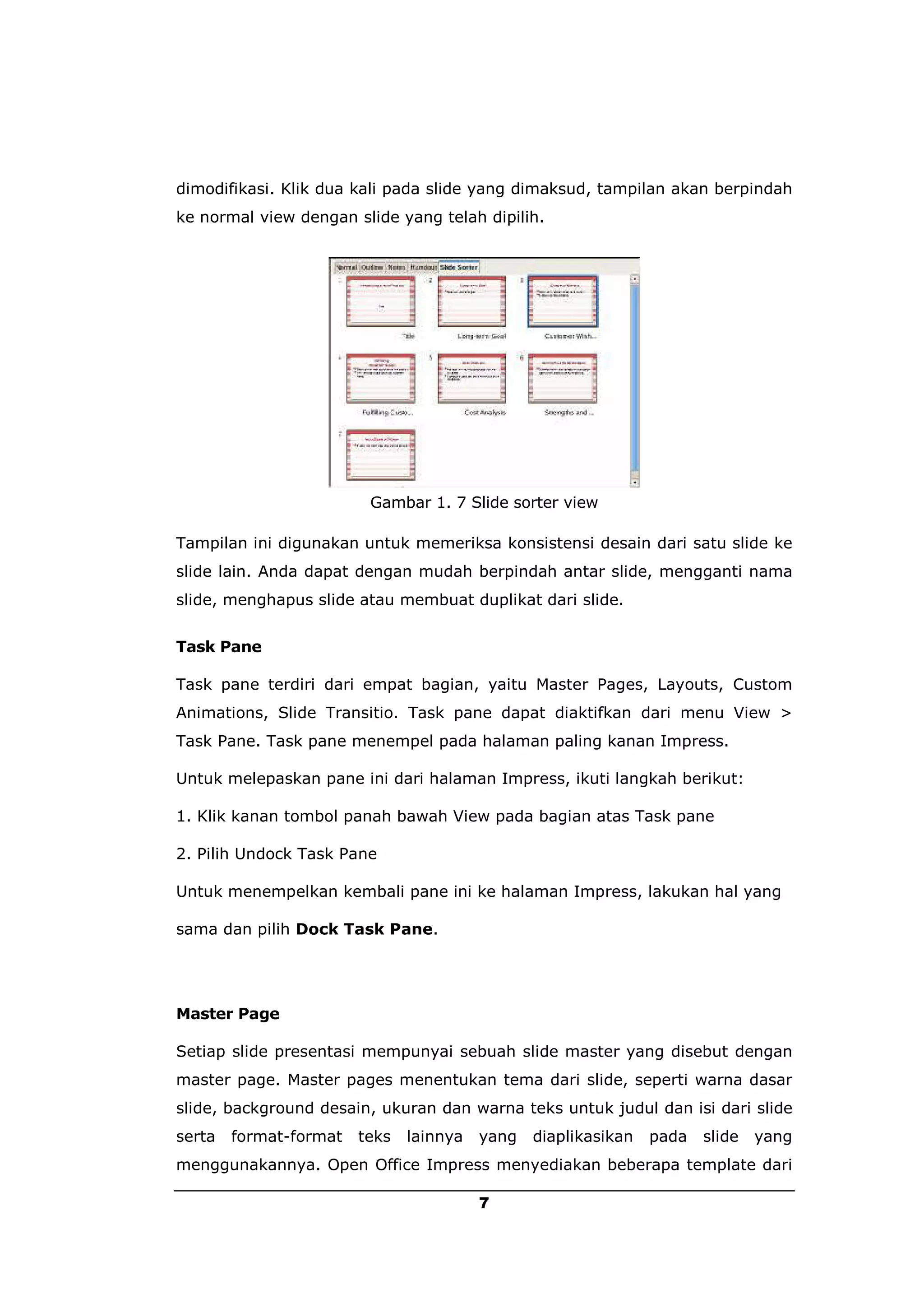 dimodifikasi. Klik dua kali pada slide yang dimaksud, tampilan akan berpindah
ke normal view dengan slide yang telah dipilih.




                         Gambar 1. 7 Slide sorter view

Tampilan ini digunakan untuk memeriksa konsistensi desain dari satu slide ke
slide lain. Anda dapat dengan mudah berpindah antar slide, mengganti nama
slide, menghapus slide atau membuat duplikat dari slide.


Task Pane

Task pane terdiri dari empat bagian, yaitu Master Pages, Layouts, Custom
Animations, Slide Transitio. Task pane dapat diaktifkan dari menu View >
Task Pane. Task pane menempel pada halaman paling kanan Impress.

Untuk melepaskan pane ini dari halaman Impress, ikuti langkah berikut:

1. Klik kanan tombol panah bawah View pada bagian atas Task pane

2. Pilih Undock Task Pane

Untuk menempelkan kembali pane ini ke halaman Impress, lakukan hal yang

sama dan pilih Dock Task Pane.




Master Page

Setiap slide presentasi mempunyai sebuah slide master yang disebut dengan
master page. Master pages menentukan tema dari slide, seperti warna dasar
slide, background desain, ukuran dan warna teks untuk judul dan isi dari slide
serta   format-format   teks   lainnya   yang   diaplikasikan   pada   slide   yang
menggunakannya. Open Office Impress menyediakan beberapa template dari

                                         7
 