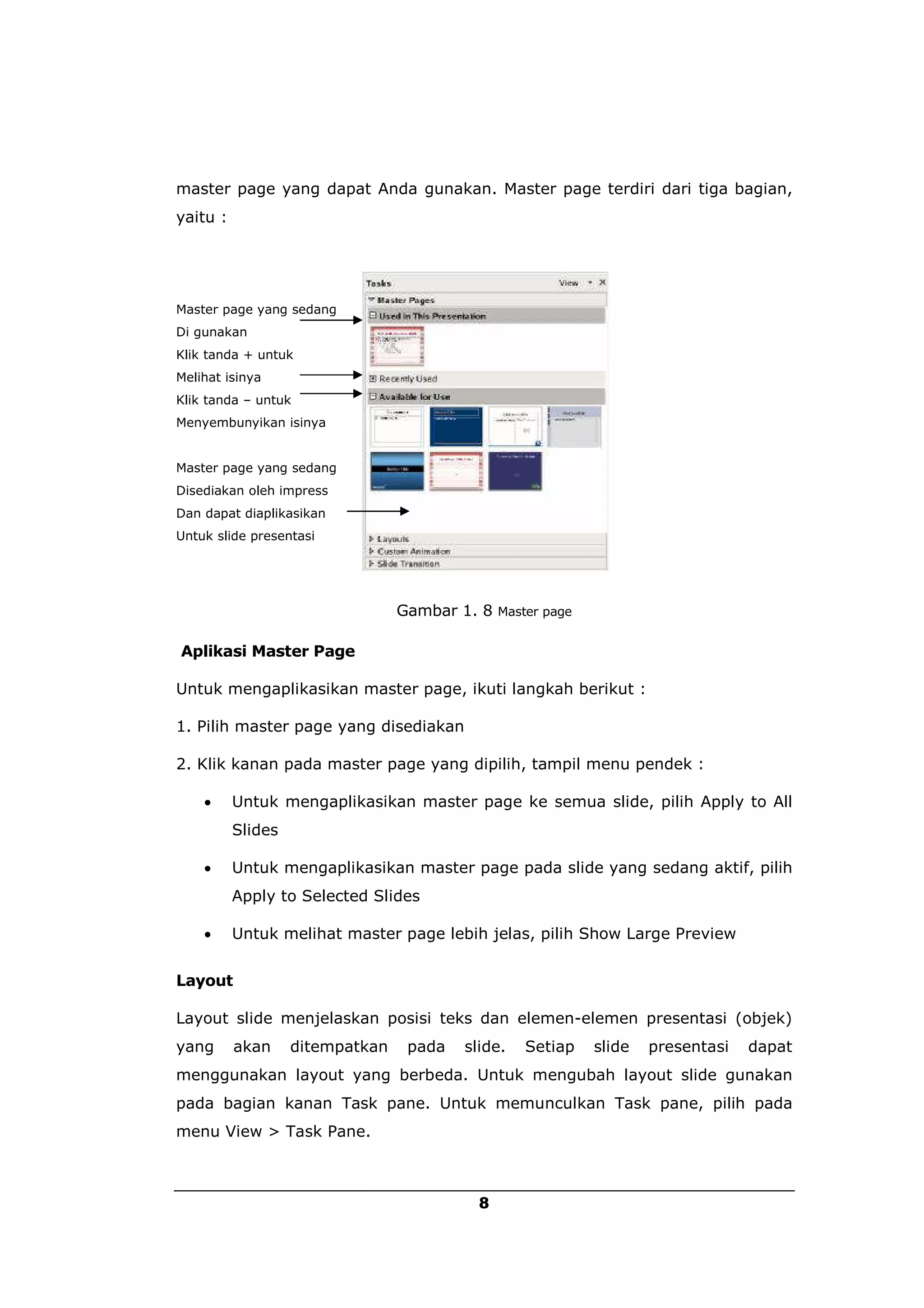 master page yang dapat Anda gunakan. Master page terdiri dari tiga bagian,
yaitu :




Master page yang sedang
Di gunakan
Klik tanda + untuk
Melihat isinya
Klik tanda – untuk
Menyembunyikan isinya


Master page yang sedang
Disediakan oleh impress
Dan dapat diaplikasikan
Untuk slide presentasi




                                 Gambar 1. 8 Master page

Aplikasi Master Page

Untuk mengaplikasikan master page, ikuti langkah berikut :

1. Pilih master page yang disediakan

2. Klik kanan pada master page yang dipilih, tampil menu pendek :

         Untuk mengaplikasikan master page ke semua slide, pilih Apply to All
          Slides

         Untuk mengaplikasikan master page pada slide yang sedang aktif, pilih
          Apply to Selected Slides

         Untuk melihat master page lebih jelas, pilih Show Large Preview


Layout

Layout slide menjelaskan posisi teks dan elemen-elemen presentasi (objek)
yang      akan     ditempatkan    pada   slide.   Setiap   slide   presentasi   dapat
menggunakan layout yang berbeda. Untuk mengubah layout slide gunakan
pada bagian kanan Task pane. Untuk memunculkan Task pane, pilih pada
menu View > Task Pane.



                                           8
 