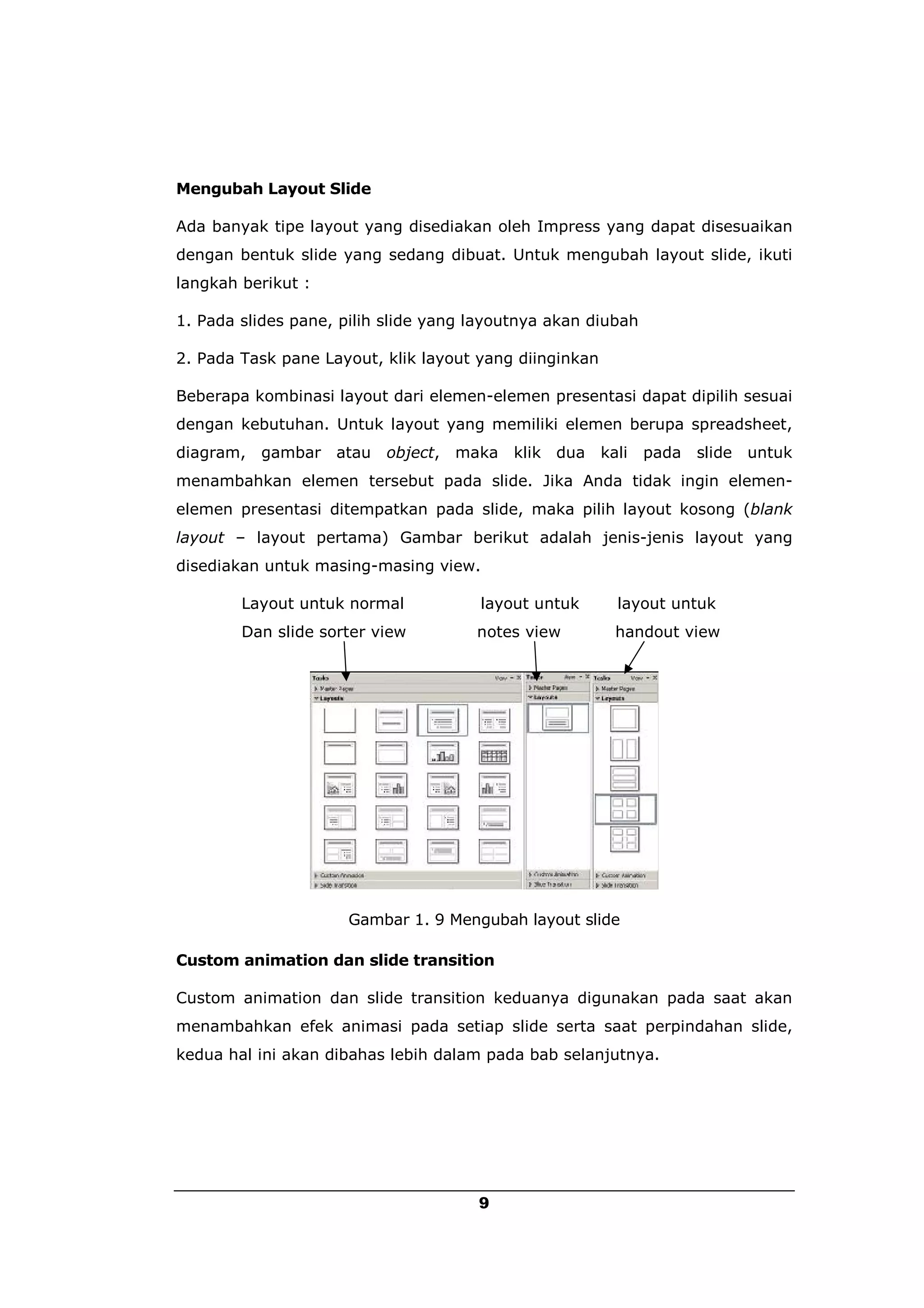 Mengubah Layout Slide

Ada banyak tipe layout yang disediakan oleh Impress yang dapat disesuaikan
dengan bentuk slide yang sedang dibuat. Untuk mengubah layout slide, ikuti
langkah berikut :

1. Pada slides pane, pilih slide yang layoutnya akan diubah

2. Pada Task pane Layout, klik layout yang diinginkan

Beberapa kombinasi layout dari elemen-elemen presentasi dapat dipilih sesuai
dengan kebutuhan. Untuk layout yang memiliki elemen berupa spreadsheet,
diagram, gambar atau      object, maka     klik dua     kali   pada   slide untuk
menambahkan elemen tersebut pada slide. Jika Anda tidak ingin elemen-
elemen presentasi ditempatkan pada slide, maka pilih layout kosong (blank
layout – layout pertama) Gambar berikut adalah jenis-jenis layout yang
disediakan untuk masing-masing view.

        Layout untuk normal           layout untuk        layout untuk
        Dan slide sorter view         notes view          handout view




                     Gambar 1. 9 Mengubah layout slide

Custom animation dan slide transition

Custom animation dan slide transition keduanya digunakan pada saat akan
menambahkan efek animasi pada setiap slide serta saat perpindahan slide,
kedua hal ini akan dibahas lebih dalam pada bab selanjutnya.




                                      9
 