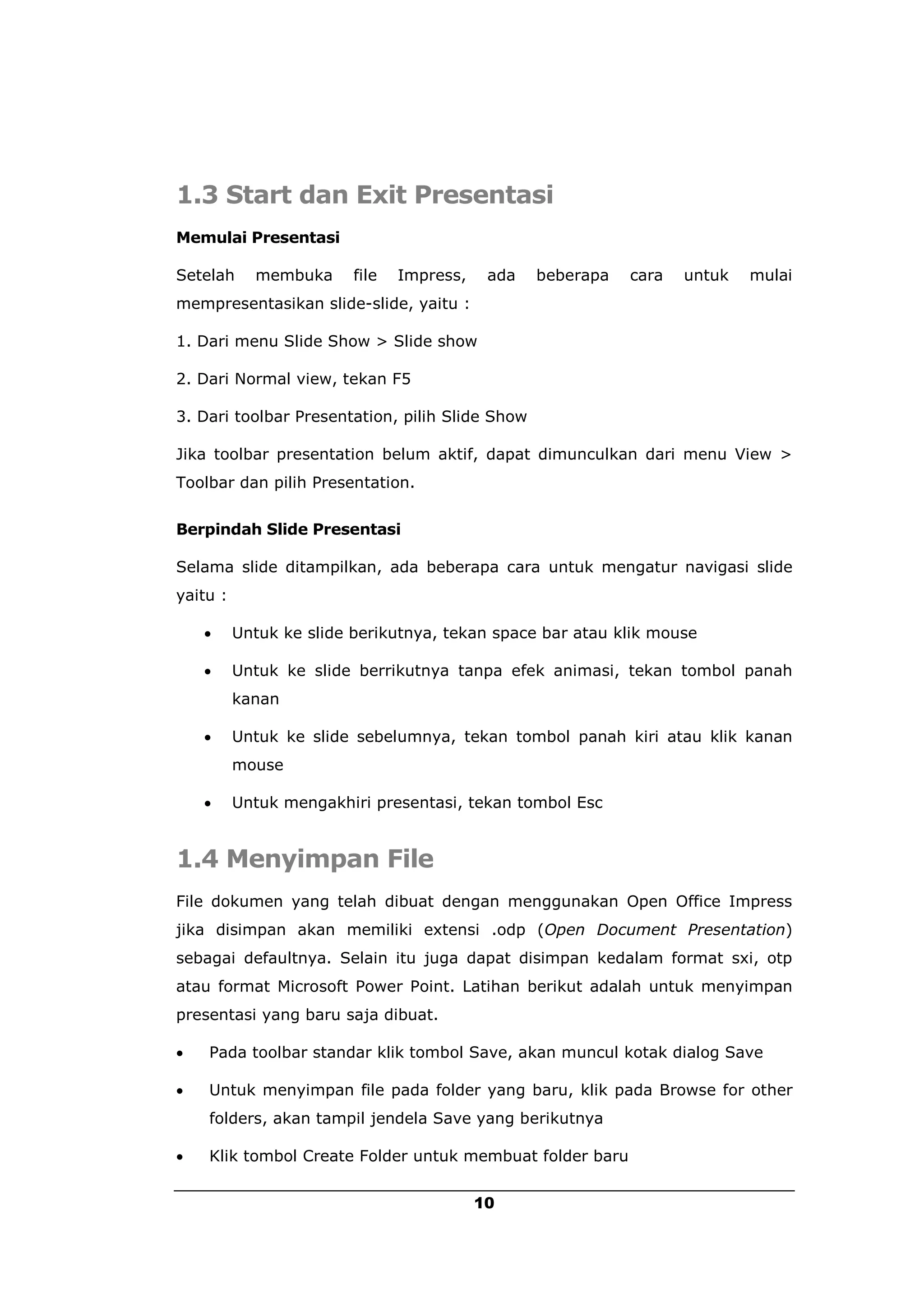 1.3 Start dan Exit Presentasi
Memulai Presentasi

Setelah     membuka      file   Impress,    ada   beberapa   cara   untuk   mulai
mempresentasikan slide-slide, yaitu :

1. Dari menu Slide Show > Slide show

2. Dari Normal view, tekan F5

3. Dari toolbar Presentation, pilih Slide Show

Jika toolbar presentation belum aktif, dapat dimunculkan dari menu View >
Toolbar dan pilih Presentation.


Berpindah Slide Presentasi

Selama slide ditampilkan, ada beberapa cara untuk mengatur navigasi slide
yaitu :

         Untuk ke slide berikutnya, tekan space bar atau klik mouse

         Untuk ke slide berrikutnya tanpa efek animasi, tekan tombol panah
          kanan

         Untuk ke slide sebelumnya, tekan tombol panah kiri atau klik kanan
          mouse

         Untuk mengakhiri presentasi, tekan tombol Esc


1.4 Menyimpan File
File dokumen yang telah dibuat dengan menggunakan Open Office Impress
jika disimpan akan memiliki extensi .odp (Open Document Presentation)
sebagai defaultnya. Selain itu juga dapat disimpan kedalam format sxi, otp
atau format Microsoft Power Point. Latihan berikut adalah untuk menyimpan
presentasi yang baru saja dibuat.

   Pada toolbar standar klik tombol Save, akan muncul kotak dialog Save

   Untuk menyimpan file pada folder yang baru, klik pada Browse for other
    folders, akan tampil jendela Save yang berikutnya

   Klik tombol Create Folder untuk membuat folder baru


                                           10
 