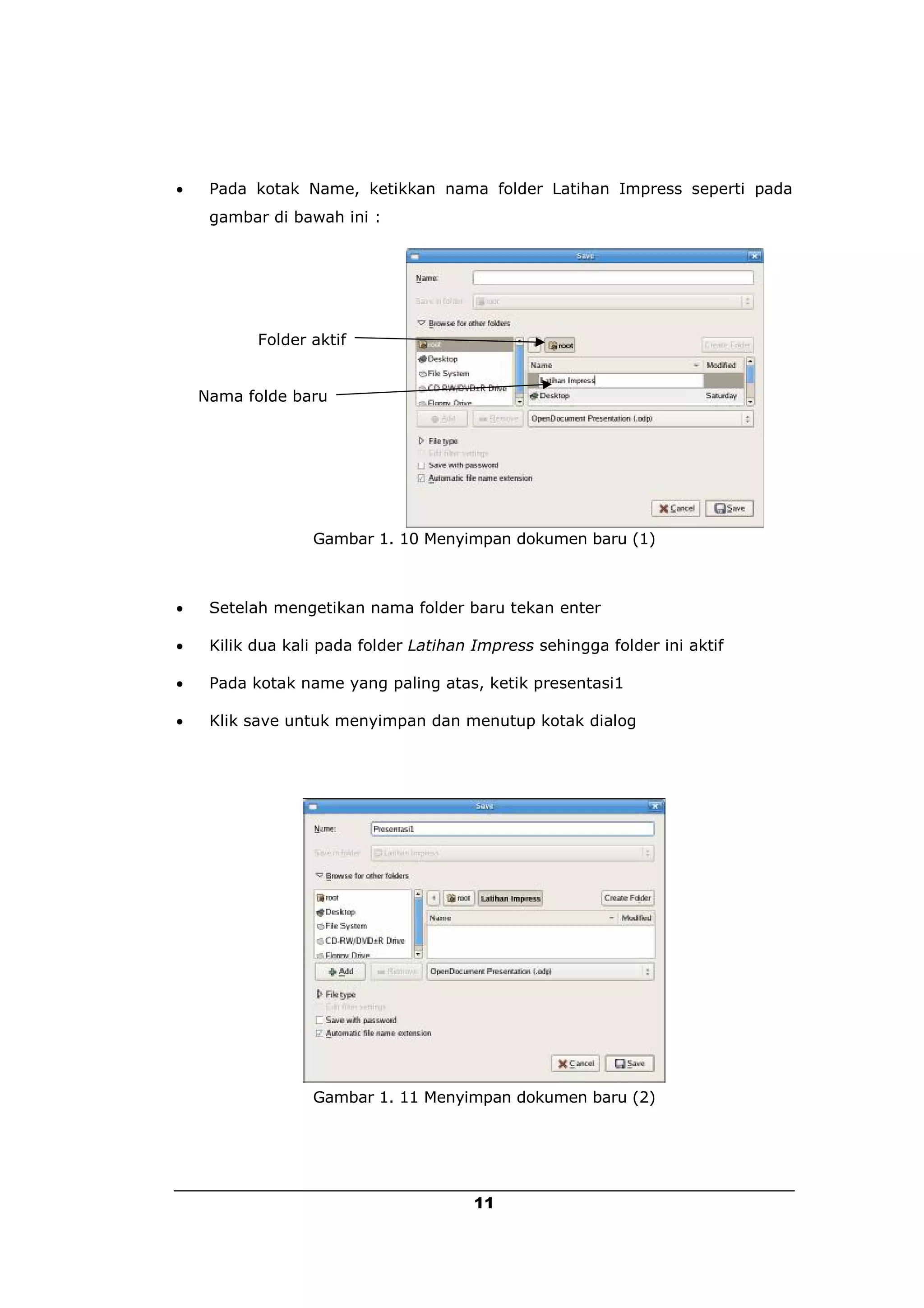     Pada kotak Name, ketikkan nama folder Latihan Impress seperti pada
     gambar di bawah ini :




           Folder aktif


    Nama folde baru




                  Gambar 1. 10 Menyimpan dokumen baru (1)



    Setelah mengetikan nama folder baru tekan enter

    Kilik dua kali pada folder Latihan Impress sehingga folder ini aktif

    Pada kotak name yang paling atas, ketik presentasi1

    Klik save untuk menyimpan dan menutup kotak dialog




                  Gambar 1. 11 Menyimpan dokumen baru (2)




                                       11
 