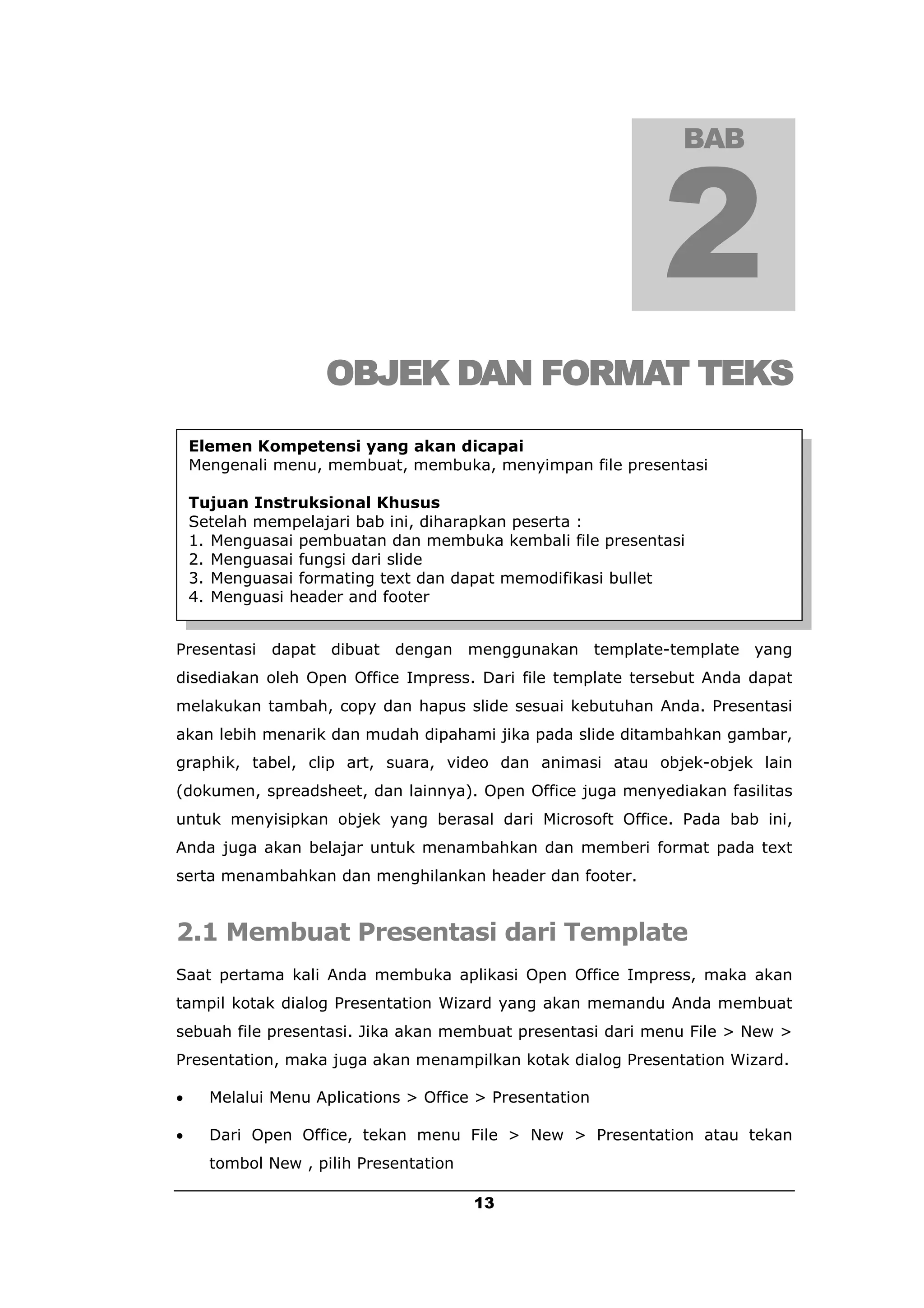 BAB




                    OBJEK DAN FORMAT TEKS
    Elemen Kompetensi yang akan dicapai
    Mengenali menu, membuat, membuka, menyimpan file presentasi

    Tujuan Instruksional Khusus
    Setelah mempelajari bab ini, diharapkan peserta :
    1. Menguasai pembuatan dan membuka kembali file presentasi
    2. Menguasai fungsi dari slide
    3. Menguasai formating text dan dapat memodifikasi bullet
    4. Menguasi header and footer


Presentasi   dapat dibuat dengan menggunakan template-template yang
disediakan oleh Open Office Impress. Dari file template tersebut Anda dapat
melakukan tambah, copy dan hapus slide sesuai kebutuhan Anda. Presentasi
akan lebih menarik dan mudah dipahami jika pada slide ditambahkan gambar,
graphik, tabel, clip art, suara, video dan animasi atau objek-objek lain
(dokumen, spreadsheet, dan lainnya). Open Office juga menyediakan fasilitas
untuk menyisipkan objek yang berasal dari Microsoft Office. Pada bab ini,
Anda juga akan belajar untuk menambahkan dan memberi format pada text
serta menambahkan dan menghilankan header dan footer.


2.1 Membuat Presentasi dari Template
Saat pertama kali Anda membuka aplikasi Open Office Impress, maka akan
tampil kotak dialog Presentation Wizard yang akan memandu Anda membuat
sebuah file presentasi. Jika akan membuat presentasi dari menu File > New >
Presentation, maka juga akan menampilkan kotak dialog Presentation Wizard.

     Melalui Menu Aplications > Office > Presentation

     Dari Open Office, tekan menu File > New > Presentation atau tekan
      tombol New , pilih Presentation

                                        13
 