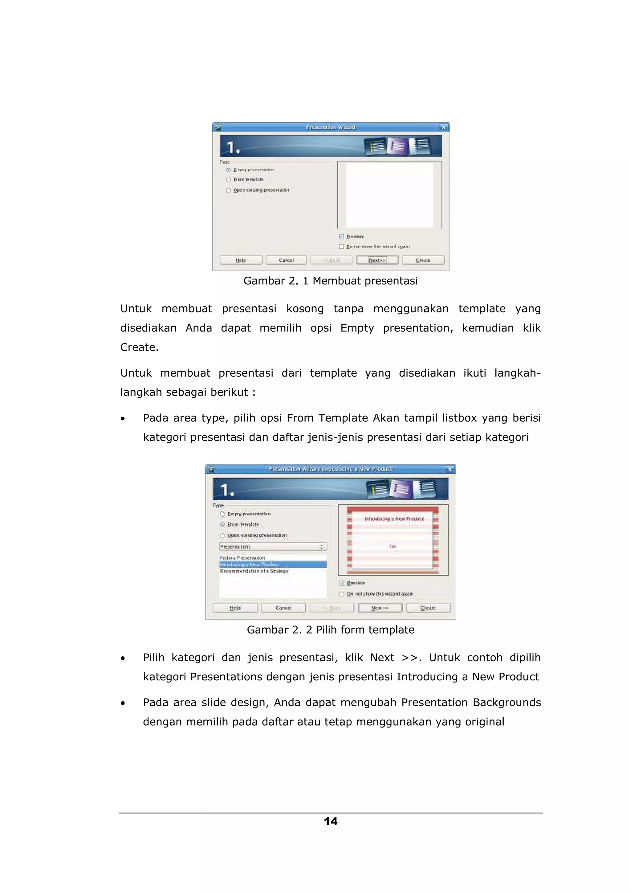 Gambar 2. 1 Membuat presentasi

Untuk membuat presentasi kosong tanpa menggunakan template yang
disediakan Anda dapat memilih opsi Empty presentation, kemudian klik
Create.

Untuk membuat presentasi dari template yang disediakan ikuti langkah-
langkah sebagai berikut :

   Pada area type, pilih opsi From Template Akan tampil listbox yang berisi
    kategori presentasi dan daftar jenis-jenis presentasi dari setiap kategori




                       Gambar 2. 2 Pilih form template

   Pilih kategori dan jenis presentasi, klik Next >>. Untuk contoh dipilih
    kategori Presentations dengan jenis presentasi Introducing a New Product

   Pada area slide design, Anda dapat mengubah Presentation Backgrounds
    dengan memilih pada daftar atau tetap menggunakan yang original




                                      14
 