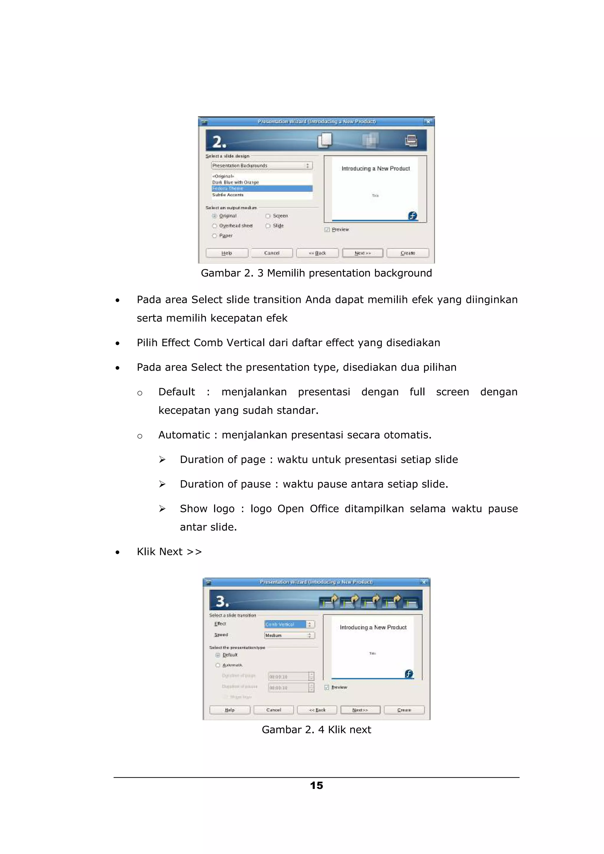Gambar 2. 3 Memilih presentation background

   Pada area Select slide transition Anda dapat memilih efek yang diinginkan
    serta memilih kecepatan efek

   Pilih Effect Comb Vertical dari daftar effect yang disediakan

   Pada area Select the presentation type, disediakan dua pilihan

    o   Default    :   menjalankan   presentasi   dengan   full   screen   dengan
        kecepatan yang sudah standar.

    o   Automatic : menjalankan presentasi secara otomatis.

           Duration of page : waktu untuk presentasi setiap slide

           Duration of pause : waktu pause antara setiap slide.

           Show logo : logo Open Office ditampilkan selama waktu pause
            antar slide.

   Klik Next >>




                             Gambar 2. 4 Klik next




                                       15
 