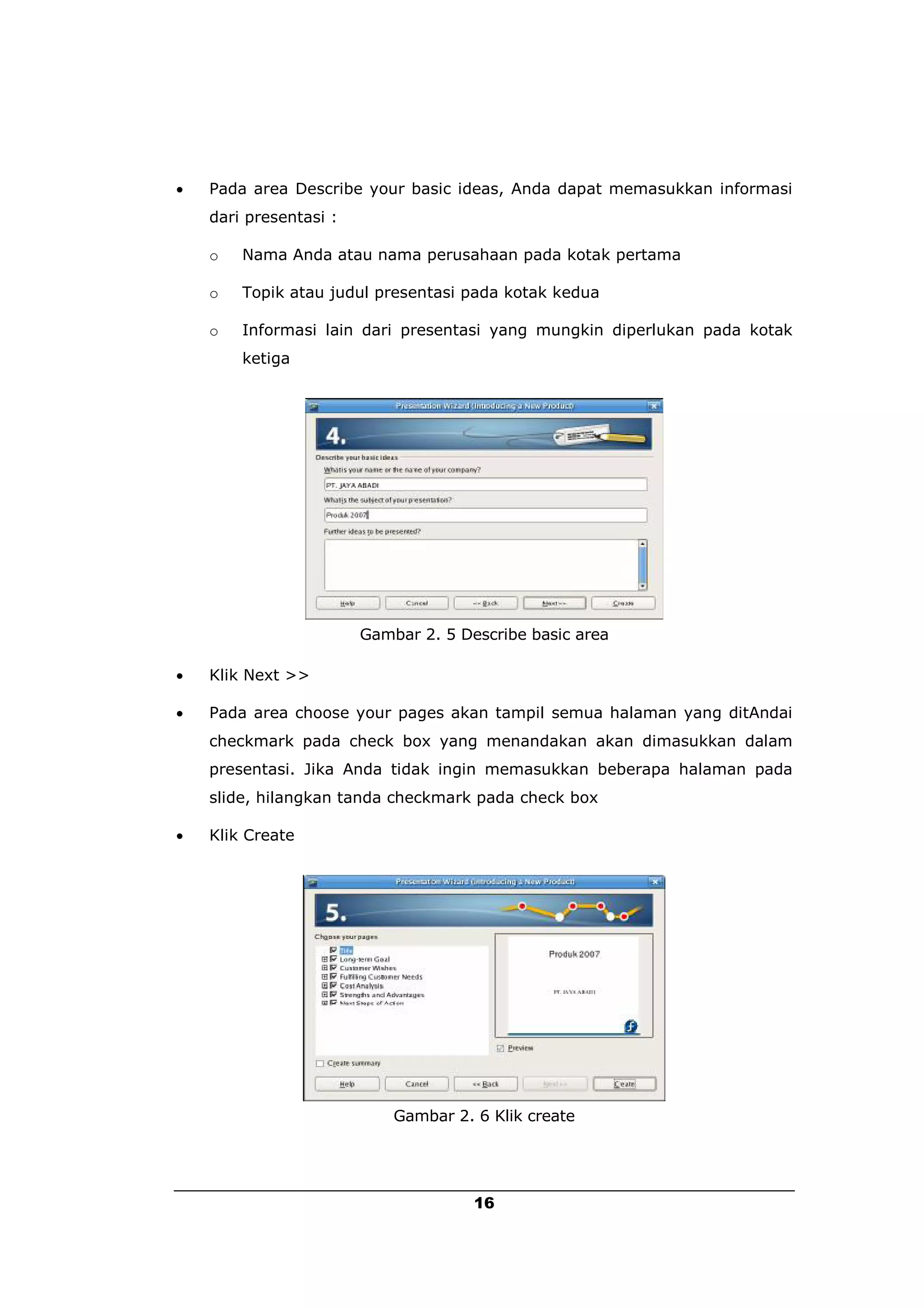    Pada area Describe your basic ideas, Anda dapat memasukkan informasi
    dari presentasi :

    o   Nama Anda atau nama perusahaan pada kotak pertama

    o   Topik atau judul presentasi pada kotak kedua

    o   Informasi lain dari presentasi yang mungkin diperlukan pada kotak
        ketiga




                        Gambar 2. 5 Describe basic area

   Klik Next >>

   Pada area choose your pages akan tampil semua halaman yang ditAndai
    checkmark pada check box yang menandakan akan dimasukkan dalam
    presentasi. Jika Anda tidak ingin memasukkan beberapa halaman pada
    slide, hilangkan tanda checkmark pada check box

   Klik Create




                            Gambar 2. 6 Klik create




                                      16
 