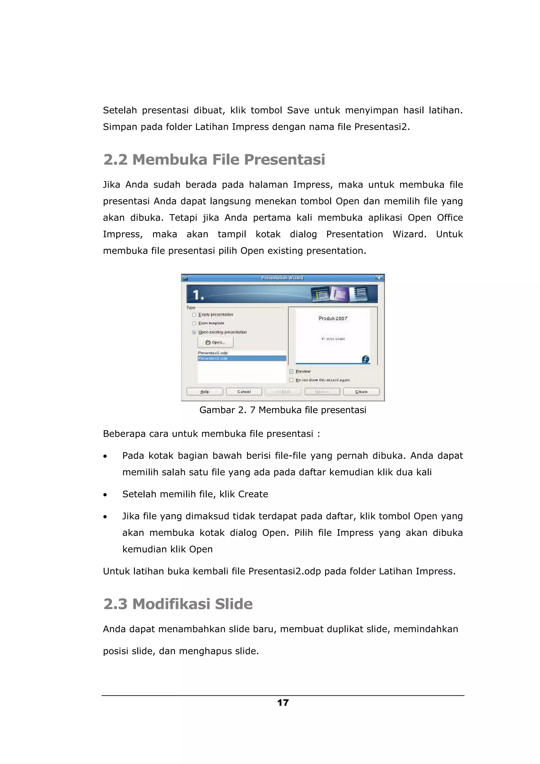 Setelah presentasi dibuat, klik tombol Save untuk menyimpan hasil latihan.
Simpan pada folder Latihan Impress dengan nama file Presentasi2.


2.2 Membuka File Presentasi
Jika Anda sudah berada pada halaman Impress, maka untuk membuka file
presentasi Anda dapat langsung menekan tombol Open dan memilih file yang
akan dibuka. Tetapi jika Anda pertama kali membuka aplikasi Open Office
Impress,   maka   akan   tampil   kotak      dialog   Presentation   Wizard.   Untuk
membuka file presentasi pilih Open existing presentation.




                     Gambar 2. 7 Membuka file presentasi

Beberapa cara untuk membuka file presentasi :

   Pada kotak bagian bawah berisi file-file yang pernah dibuka. Anda dapat
    memilih salah satu file yang ada pada daftar kemudian klik dua kali

   Setelah memilih file, klik Create

   Jika file yang dimaksud tidak terdapat pada daftar, klik tombol Open yang
    akan membuka kotak dialog Open. Pilih file Impress yang akan dibuka
    kemudian klik Open

Untuk latihan buka kembali file Presentasi2.odp pada folder Latihan Impress.


2.3 Modifikasi Slide
Anda dapat menambahkan slide baru, membuat duplikat slide, memindahkan

posisi slide, dan menghapus slide.




                                        17
 