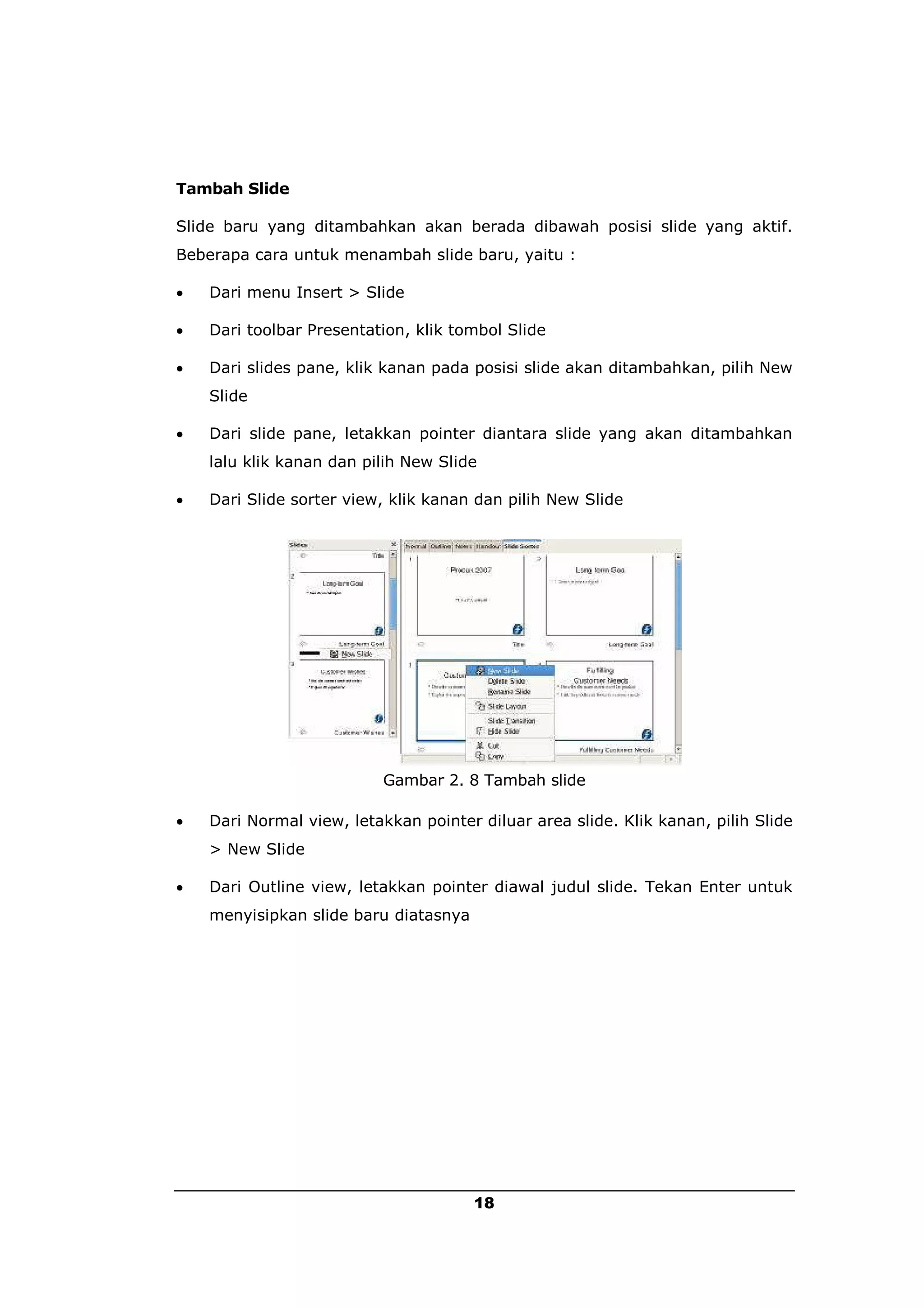 Tambah Slide

Slide baru yang ditambahkan akan berada dibawah posisi slide yang aktif.
Beberapa cara untuk menambah slide baru, yaitu :

   Dari menu Insert > Slide

   Dari toolbar Presentation, klik tombol Slide

   Dari slides pane, klik kanan pada posisi slide akan ditambahkan, pilih New
    Slide

   Dari slide pane, letakkan pointer diantara slide yang akan ditambahkan
    lalu klik kanan dan pilih New Slide

   Dari Slide sorter view, klik kanan dan pilih New Slide




                          Gambar 2. 8 Tambah slide

   Dari Normal view, letakkan pointer diluar area slide. Klik kanan, pilih Slide
    > New Slide

   Dari Outline view, letakkan pointer diawal judul slide. Tekan Enter untuk
    menyisipkan slide baru diatasnya




                                       18
 