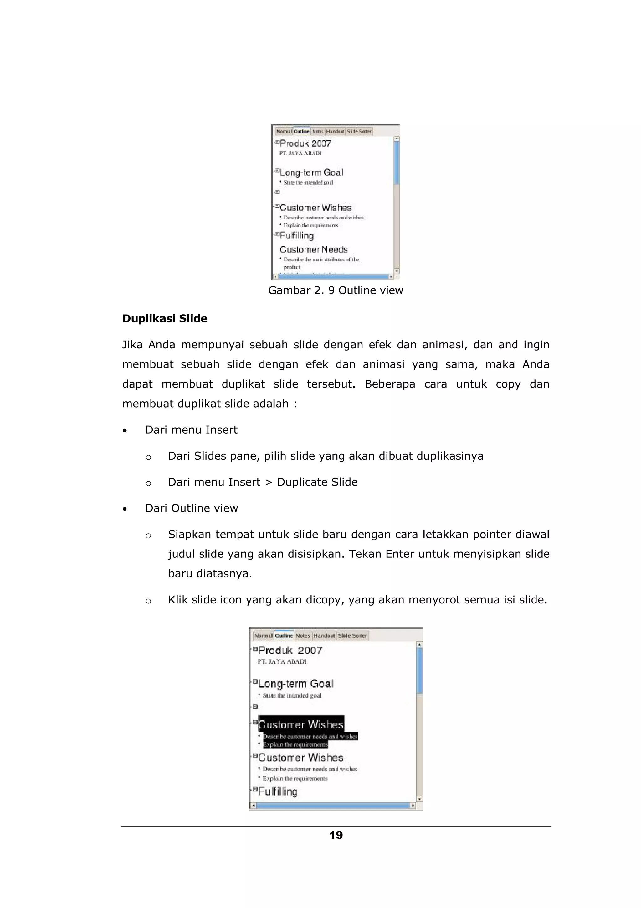 Gambar 2. 9 Outline view

Duplikasi Slide

Jika Anda mempunyai sebuah slide dengan efek dan animasi, dan and ingin
membuat sebuah slide dengan efek dan animasi yang sama, maka Anda
dapat membuat duplikat slide tersebut. Beberapa cara untuk copy dan
membuat duplikat slide adalah :

   Dari menu Insert

    o   Dari Slides pane, pilih slide yang akan dibuat duplikasinya

    o   Dari menu Insert > Duplicate Slide

   Dari Outline view

    o   Siapkan tempat untuk slide baru dengan cara letakkan pointer diawal
        judul slide yang akan disisipkan. Tekan Enter untuk menyisipkan slide
        baru diatasnya.

    o   Klik slide icon yang akan dicopy, yang akan menyorot semua isi slide.




                                      19
 