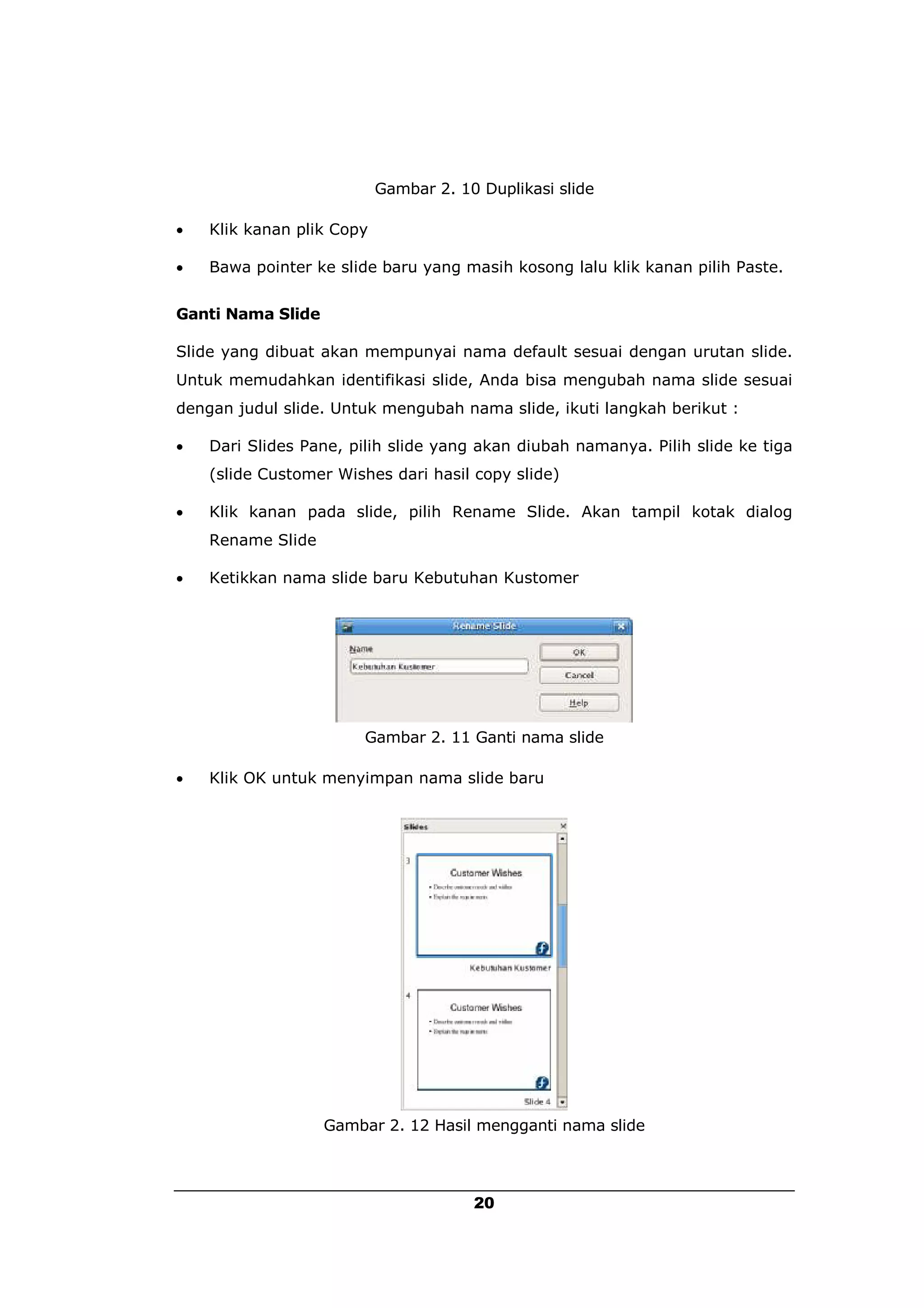 Gambar 2. 10 Duplikasi slide

   Klik kanan plik Copy

   Bawa pointer ke slide baru yang masih kosong lalu klik kanan pilih Paste.


Ganti Nama Slide

Slide yang dibuat akan mempunyai nama default sesuai dengan urutan slide.
Untuk memudahkan identifikasi slide, Anda bisa mengubah nama slide sesuai
dengan judul slide. Untuk mengubah nama slide, ikuti langkah berikut :

   Dari Slides Pane, pilih slide yang akan diubah namanya. Pilih slide ke tiga
    (slide Customer Wishes dari hasil copy slide)

   Klik kanan pada slide, pilih Rename Slide. Akan tampil kotak dialog
    Rename Slide

   Ketikkan nama slide baru Kebutuhan Kustomer




                        Gambar 2. 11 Ganti nama slide

   Klik OK untuk menyimpan nama slide baru




                   Gambar 2. 12 Hasil mengganti nama slide




                                       20
 