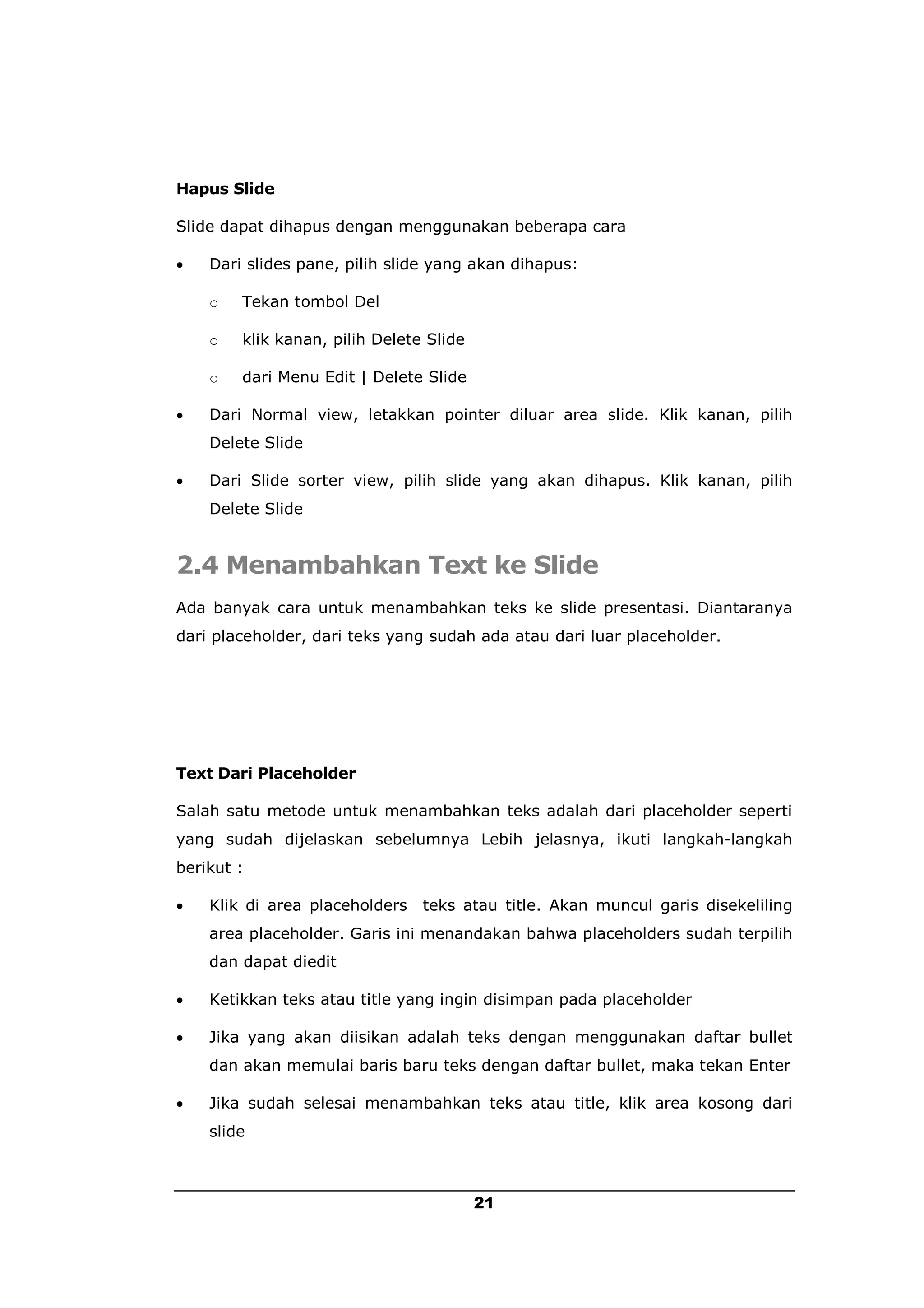 Hapus Slide

Slide dapat dihapus dengan menggunakan beberapa cara

   Dari slides pane, pilih slide yang akan dihapus:

    o   Tekan tombol Del

    o   klik kanan, pilih Delete Slide

    o   dari Menu Edit | Delete Slide

   Dari Normal view, letakkan pointer diluar area slide. Klik kanan, pilih
    Delete Slide

   Dari Slide sorter view, pilih slide yang akan dihapus. Klik kanan, pilih
    Delete Slide


2.4 Menambahkan Text ke Slide
Ada banyak cara untuk menambahkan teks ke slide presentasi. Diantaranya
dari placeholder, dari teks yang sudah ada atau dari luar placeholder.




Text Dari Placeholder

Salah satu metode untuk menambahkan teks adalah dari placeholder seperti
yang sudah dijelaskan sebelumnya Lebih jelasnya, ikuti langkah-langkah
berikut :

   Klik di area placeholders   teks atau title. Akan muncul garis disekeliling
    area placeholder. Garis ini menandakan bahwa placeholders sudah terpilih
    dan dapat diedit

   Ketikkan teks atau title yang ingin disimpan pada placeholder

   Jika yang akan diisikan adalah teks dengan menggunakan daftar bullet
    dan akan memulai baris baru teks dengan daftar bullet, maka tekan Enter

   Jika sudah selesai menambahkan teks atau title, klik area kosong dari
    slide



                                         21
 