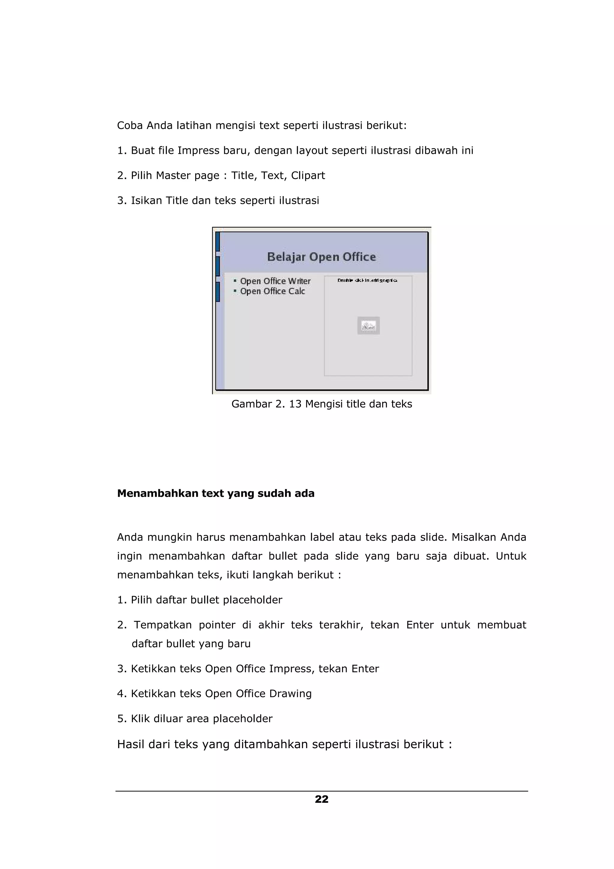 Coba Anda latihan mengisi text seperti ilustrasi berikut:

1. Buat file Impress baru, dengan layout seperti ilustrasi dibawah ini

2. Pilih Master page : Title, Text, Clipart

3. Isikan Title dan teks seperti ilustrasi




                       Gambar 2. 13 Mengisi title dan teks




Menambahkan text yang sudah ada



Anda mungkin harus menambahkan label atau teks pada slide. Misalkan Anda
ingin menambahkan daftar bullet pada slide yang baru saja dibuat. Untuk
menambahkan teks, ikuti langkah berikut :

1. Pilih daftar bullet placeholder

2. Tempatkan pointer di akhir teks terakhir, tekan Enter untuk membuat
   daftar bullet yang baru

3. Ketikkan teks Open Office Impress, tekan Enter

4. Ketikkan teks Open Office Drawing

5. Klik diluar area placeholder

Hasil dari teks yang ditambahkan seperti ilustrasi berikut :



                                         22
 