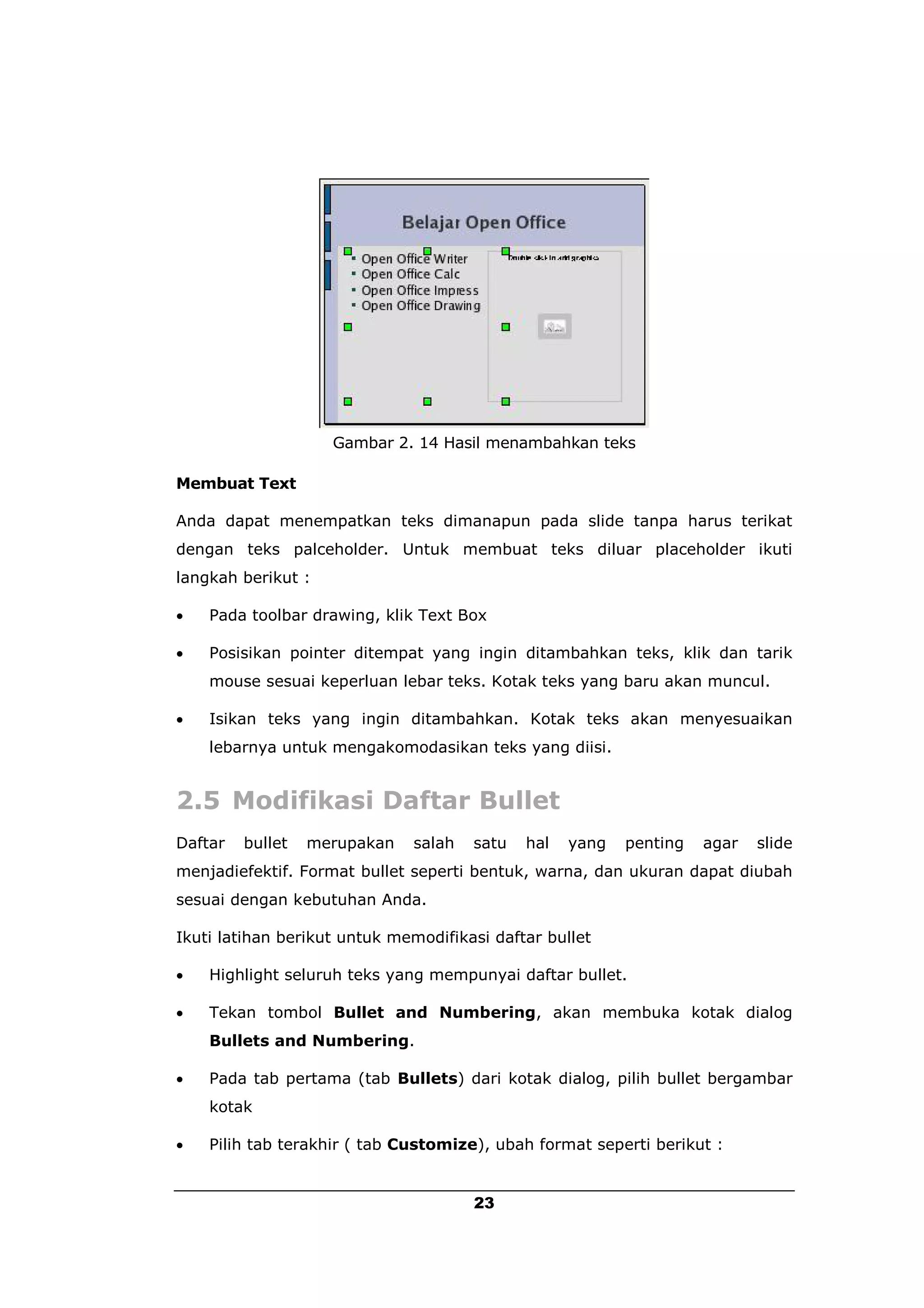 Gambar 2. 14 Hasil menambahkan teks

Membuat Text

Anda dapat menempatkan teks dimanapun pada slide tanpa harus terikat
dengan teks palceholder. Untuk membuat teks diluar placeholder ikuti
langkah berikut :

   Pada toolbar drawing, klik Text Box

   Posisikan pointer ditempat yang ingin ditambahkan teks, klik dan tarik
    mouse sesuai keperluan lebar teks. Kotak teks yang baru akan muncul.

   Isikan teks yang ingin ditambahkan. Kotak teks akan menyesuaikan
    lebarnya untuk mengakomodasikan teks yang diisi.


2.5 Modifikasi Daftar Bullet
Daftar   bullet   merupakan   salah   satu   hal   yang   penting   agar   slide
menjadiefektif. Format bullet seperti bentuk, warna, dan ukuran dapat diubah
sesuai dengan kebutuhan Anda.

Ikuti latihan berikut untuk memodifikasi daftar bullet

   Highlight seluruh teks yang mempunyai daftar bullet.

   Tekan tombol Bullet and Numbering, akan membuka kotak dialog
    Bullets and Numbering.

   Pada tab pertama (tab Bullets) dari kotak dialog, pilih bullet bergambar
    kotak

   Pilih tab terakhir ( tab Customize), ubah format seperti berikut :


                                      23
 