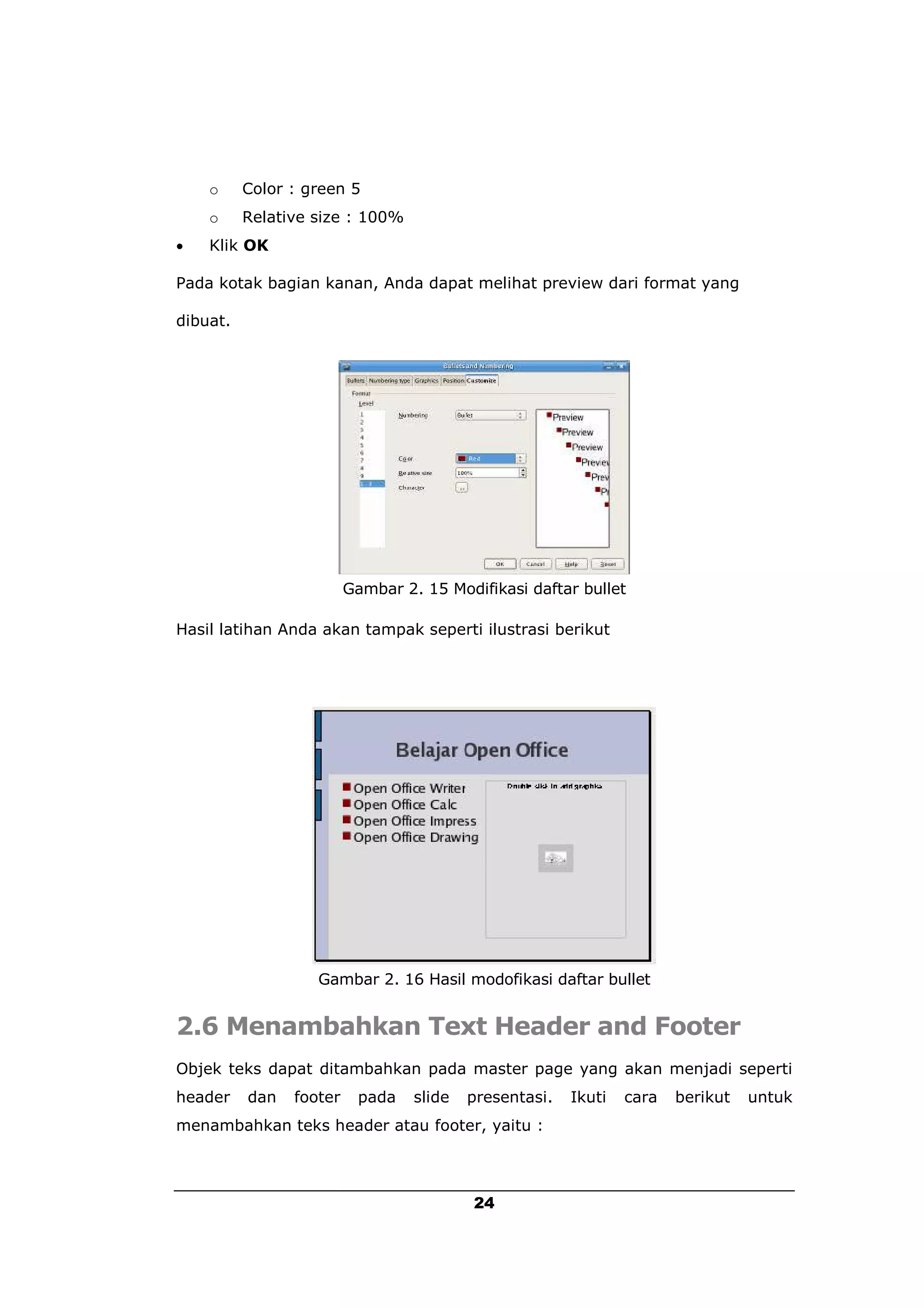 o     Color : green 5
    o     Relative size : 100%
   Klik OK

Pada kotak bagian kanan, Anda dapat melihat preview dari format yang

dibuat.




                         Gambar 2. 15 Modifikasi daftar bullet

Hasil latihan Anda akan tampak seperti ilustrasi berikut




                   Gambar 2. 16 Hasil modofikasi daftar bullet


2.6 Menambahkan Text Header and Footer
Objek teks dapat ditambahkan pada master page yang akan menjadi seperti
header    dan   footer    pada    slide   presentasi.   Ikuti   cara   berikut   untuk
menambahkan teks header atau footer, yaitu :




                                          24
 