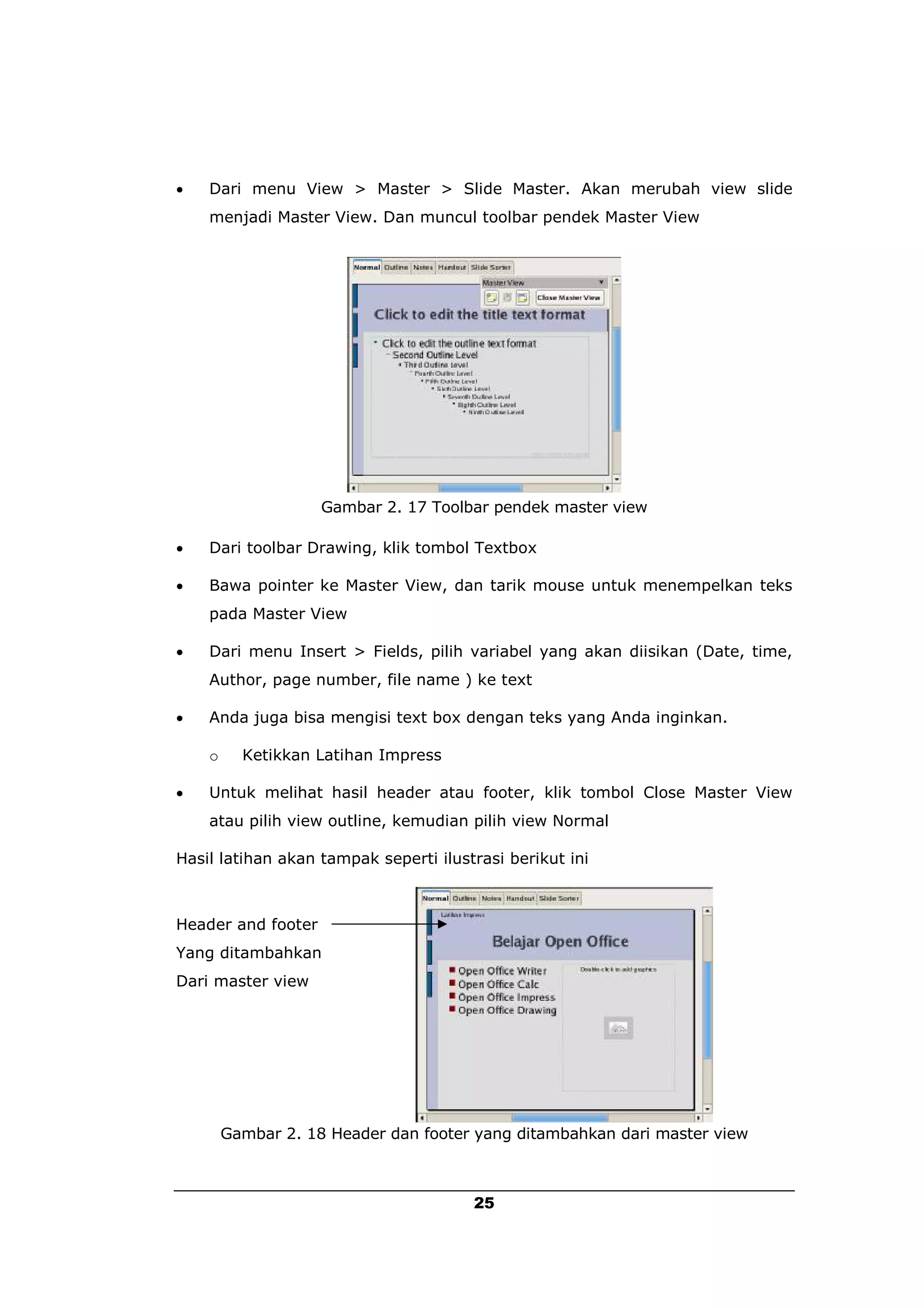    Dari menu View > Master > Slide Master. Akan merubah view slide
    menjadi Master View. Dan muncul toolbar pendek Master View




                    Gambar 2. 17 Toolbar pendek master view

   Dari toolbar Drawing, klik tombol Textbox

   Bawa pointer ke Master View, dan tarik mouse untuk menempelkan teks
    pada Master View

   Dari menu Insert > Fields, pilih variabel yang akan diisikan (Date, time,
    Author, page number, file name ) ke text

   Anda juga bisa mengisi text box dengan teks yang Anda inginkan.

    o     Ketikkan Latihan Impress

   Untuk melihat hasil header atau footer, klik tombol Close Master View
    atau pilih view outline, kemudian pilih view Normal

Hasil latihan akan tampak seperti ilustrasi berikut ini



Header and footer
Yang ditambahkan
Dari master view




        Gambar 2. 18 Header dan footer yang ditambahkan dari master view



                                       25
 