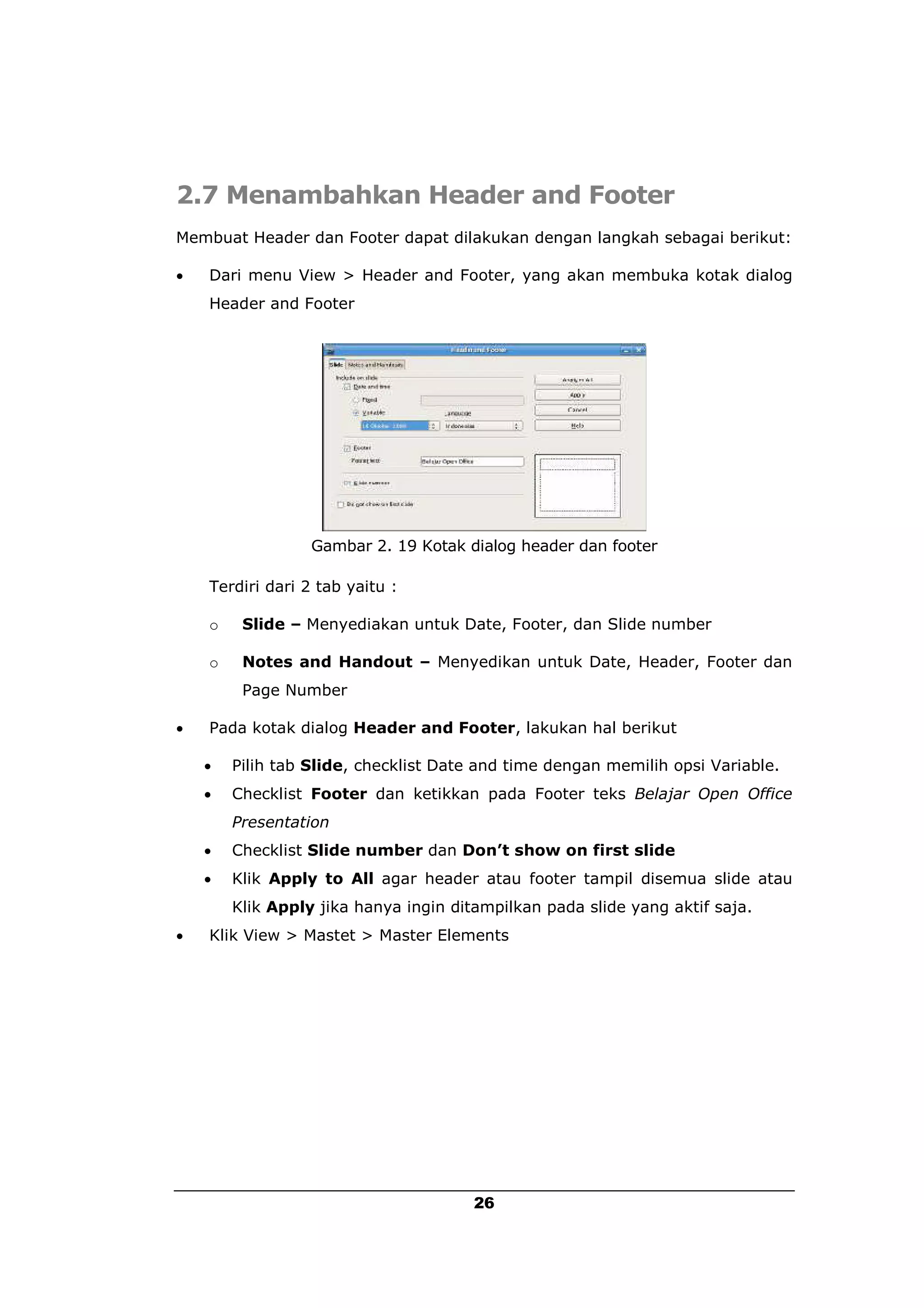2.7 Menambahkan Header and Footer
Membuat Header dan Footer dapat dilakukan dengan langkah sebagai berikut:

   Dari menu View > Header and Footer, yang akan membuka kotak dialog
    Header and Footer




                  Gambar 2. 19 Kotak dialog header dan footer

    Terdiri dari 2 tab yaitu :

    o    Slide – Menyediakan untuk Date, Footer, dan Slide number

    o    Notes and Handout – Menyedikan untuk Date, Header, Footer dan
         Page Number

   Pada kotak dialog Header and Footer, lakukan hal berikut

       Pilih tab Slide, checklist Date and time dengan memilih opsi Variable.
       Checklist Footer dan ketikkan pada Footer teks Belajar Open Office
        Presentation
       Checklist Slide number dan Don’t show on first slide
       Klik Apply to All agar header atau footer tampil disemua slide atau
        Klik Apply jika hanya ingin ditampilkan pada slide yang aktif saja.
   Klik View > Mastet > Master Elements




                                       26
 