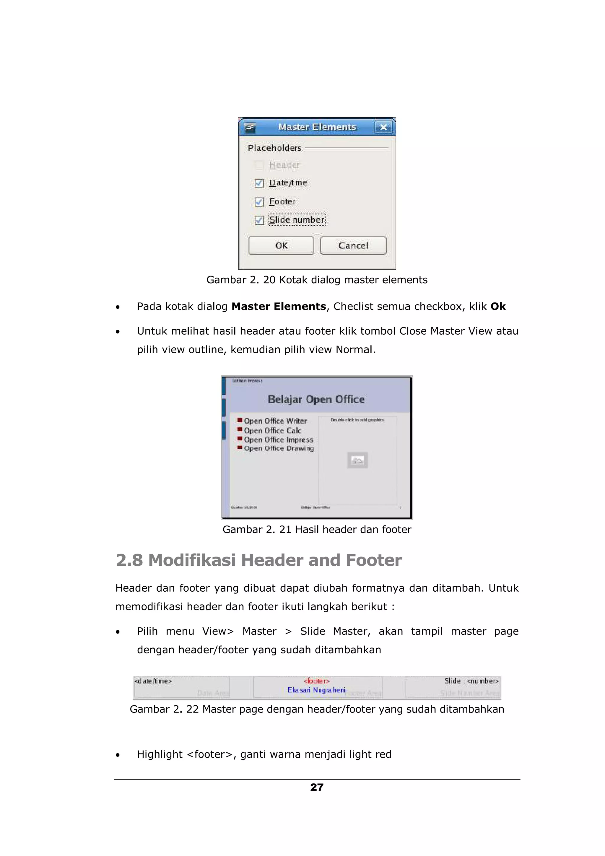 Gambar 2. 20 Kotak dialog master elements

    Pada kotak dialog Master Elements, Checlist semua checkbox, klik Ok

    Untuk melihat hasil header atau footer klik tombol Close Master View atau
     pilih view outline, kemudian pilih view Normal.




                     Gambar 2. 21 Hasil header dan footer


2.8 Modifikasi Header and Footer
Header dan footer yang dibuat dapat diubah formatnya dan ditambah. Untuk
memodifikasi header dan footer ikuti langkah berikut :

    Pilih menu View> Master > Slide Master, akan tampil master page
     dengan header/footer yang sudah ditambahkan




    Gambar 2. 22 Master page dengan header/footer yang sudah ditambahkan



    Highlight <footer>, ganti warna menjadi light red


                                       27
 