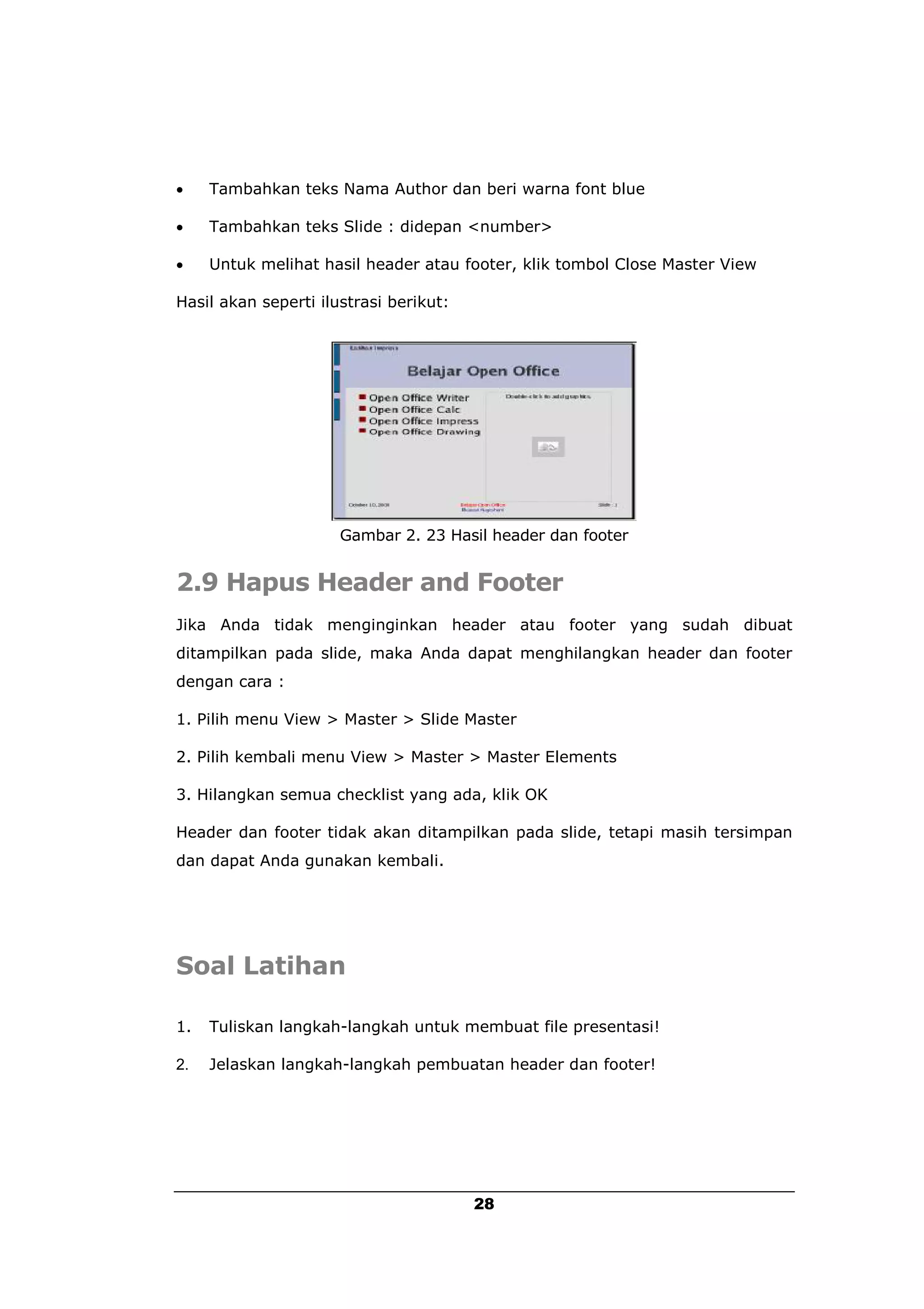     Tambahkan teks Nama Author dan beri warna font blue

    Tambahkan teks Slide : didepan <number>

    Untuk melihat hasil header atau footer, klik tombol Close Master View

Hasil akan seperti ilustrasi berikut:




                      Gambar 2. 23 Hasil header dan footer


2.9 Hapus Header and Footer
Jika Anda tidak menginginkan header atau footer yang sudah dibuat
ditampilkan pada slide, maka Anda dapat menghilangkan header dan footer
dengan cara :

1. Pilih menu View > Master > Slide Master

2. Pilih kembali menu View > Master > Master Elements

3. Hilangkan semua checklist yang ada, klik OK

Header dan footer tidak akan ditampilkan pada slide, tetapi masih tersimpan
dan dapat Anda gunakan kembali.




Soal Latihan

1.   Tuliskan langkah-langkah untuk membuat file presentasi!

2.   Jelaskan langkah-langkah pembuatan header dan footer!




                                        28
 
