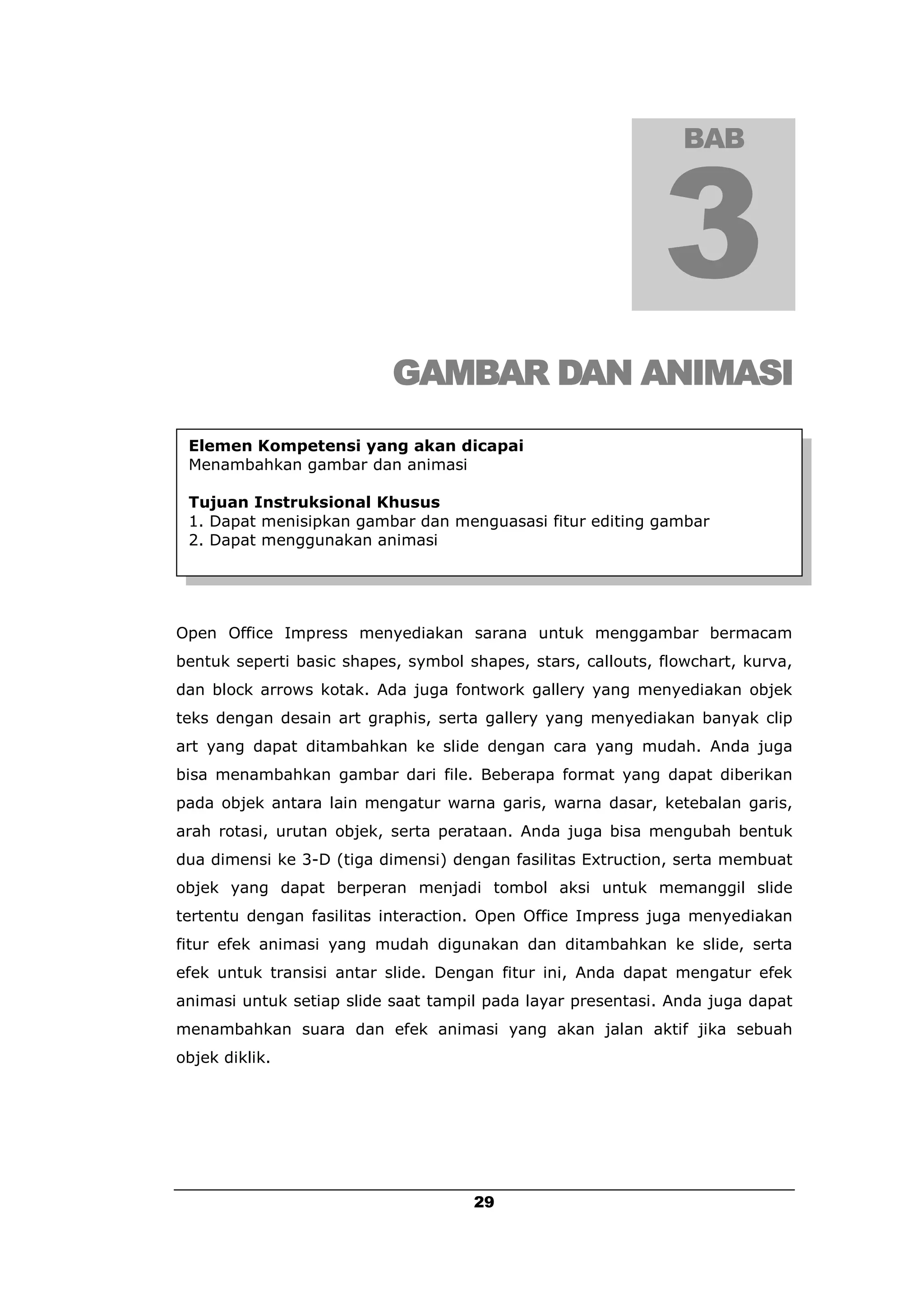 BAB




                           GAMBAR DAN ANIMASI
 Elemen Kompetensi yang akan dicapai
 Menambahkan gambar dan animasi

 Tujuan Instruksional Khusus
 1. Dapat menisipkan gambar dan menguasasi fitur editing gambar
 2. Dapat menggunakan animasi




Open Office Impress menyediakan sarana untuk menggambar bermacam
bentuk seperti basic shapes, symbol shapes, stars, callouts, flowchart, kurva,
dan block arrows kotak. Ada juga fontwork gallery yang menyediakan objek
teks dengan desain art graphis, serta gallery yang menyediakan banyak clip
art yang dapat ditambahkan ke slide dengan cara yang mudah. Anda juga
bisa menambahkan gambar dari file. Beberapa format yang dapat diberikan
pada objek antara lain mengatur warna garis, warna dasar, ketebalan garis,
arah rotasi, urutan objek, serta perataan. Anda juga bisa mengubah bentuk
dua dimensi ke 3-D (tiga dimensi) dengan fasilitas Extruction, serta membuat
objek yang dapat berperan menjadi tombol aksi untuk memanggil slide
tertentu dengan fasilitas interaction. Open Office Impress juga menyediakan
fitur efek animasi yang mudah digunakan dan ditambahkan ke slide, serta
efek untuk transisi antar slide. Dengan fitur ini, Anda dapat mengatur efek
animasi untuk setiap slide saat tampil pada layar presentasi. Anda juga dapat
menambahkan suara dan efek animasi yang akan jalan aktif jika sebuah
objek diklik.




                                     29
 