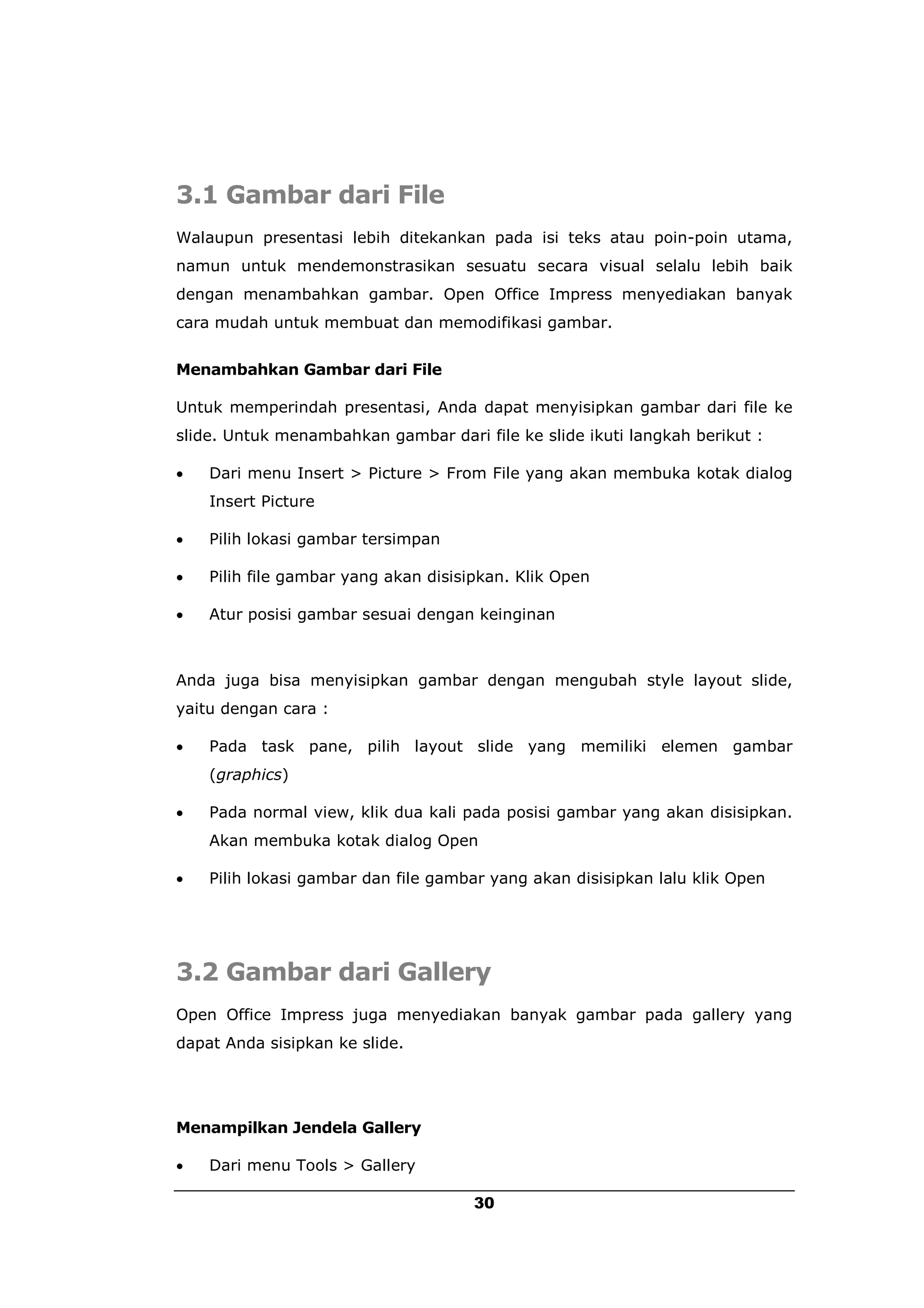 3.1 Gambar dari File
Walaupun presentasi lebih ditekankan pada isi teks atau poin-poin utama,
namun untuk mendemonstrasikan sesuatu secara visual selalu lebih baik
dengan menambahkan gambar. Open Office Impress menyediakan banyak
cara mudah untuk membuat dan memodifikasi gambar.


Menambahkan Gambar dari File

Untuk memperindah presentasi, Anda dapat menyisipkan gambar dari file ke
slide. Untuk menambahkan gambar dari file ke slide ikuti langkah berikut :

   Dari menu Insert > Picture > From File yang akan membuka kotak dialog
    Insert Picture

   Pilih lokasi gambar tersimpan

   Pilih file gambar yang akan disisipkan. Klik Open

   Atur posisi gambar sesuai dengan keinginan



Anda juga bisa menyisipkan gambar dengan mengubah style layout slide,
yaitu dengan cara :

   Pada task pane, pilih layout slide yang memiliki elemen gambar
    (graphics)

   Pada normal view, klik dua kali pada posisi gambar yang akan disisipkan.
    Akan membuka kotak dialog Open

   Pilih lokasi gambar dan file gambar yang akan disisipkan lalu klik Open




3.2 Gambar dari Gallery
Open Office Impress juga menyediakan banyak gambar pada gallery yang
dapat Anda sisipkan ke slide.




Menampilkan Jendela Gallery

   Dari menu Tools > Gallery

                                      30
 