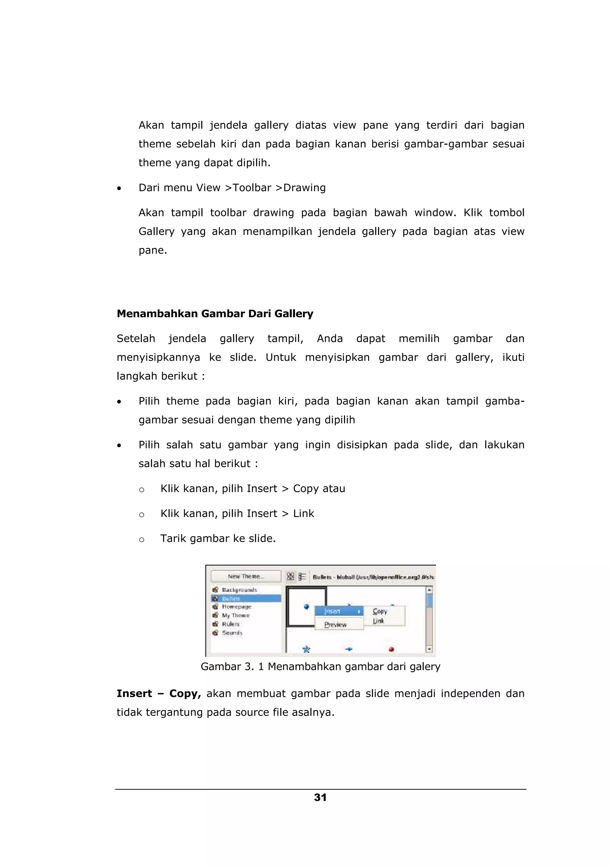 Akan tampil jendela gallery diatas view pane yang terdiri dari bagian
    theme sebelah kiri dan pada bagian kanan berisi gambar-gambar sesuai
    theme yang dapat dipilih.

   Dari menu View >Toolbar >Drawing

    Akan tampil toolbar drawing pada bagian bawah window. Klik tombol
    Gallery yang akan menampilkan jendela gallery pada bagian atas view
    pane.




Menambahkan Gambar Dari Gallery

Setelah     jendela   gallery   tampil,     Anda   dapat   memilih   gambar   dan
menyisipkannya ke slide. Untuk menyisipkan gambar dari gallery, ikuti
langkah berikut :

   Pilih theme pada bagian kiri, pada bagian kanan akan tampil gamba-
    gambar sesuai dengan theme yang dipilih

   Pilih salah satu gambar yang ingin disisipkan pada slide, dan lakukan
    salah satu hal berikut :

    o     Klik kanan, pilih Insert > Copy atau

    o     Klik kanan, pilih Insert > Link

    o     Tarik gambar ke slide.




                  Gambar 3. 1 Menambahkan gambar dari galery

Insert – Copy, akan membuat gambar pada slide menjadi independen dan
tidak tergantung pada source file asalnya.




                                          31
 