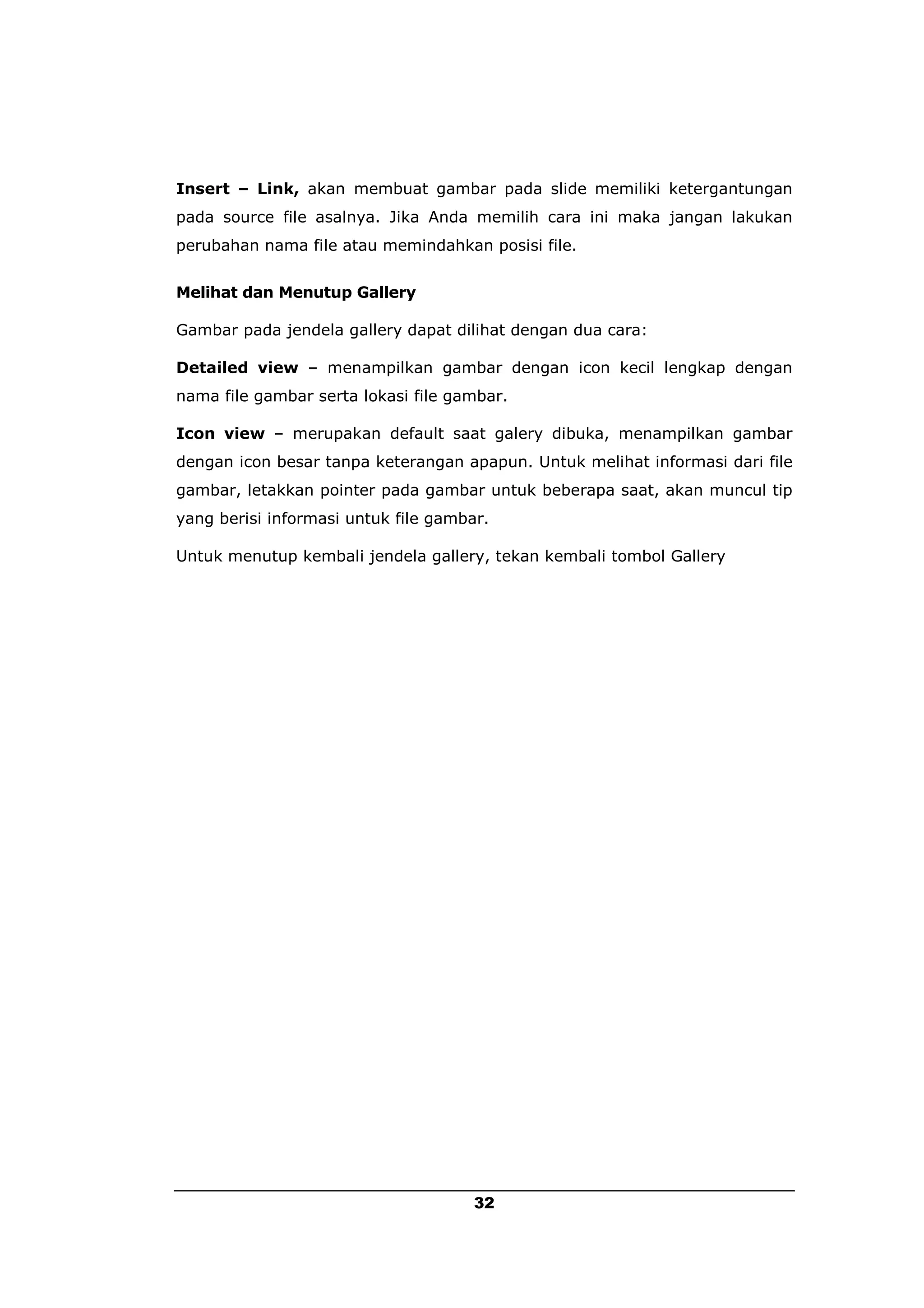 Insert – Link, akan membuat gambar pada slide memiliki ketergantungan
pada source file asalnya. Jika Anda memilih cara ini maka jangan lakukan
perubahan nama file atau memindahkan posisi file.


Melihat dan Menutup Gallery

Gambar pada jendela gallery dapat dilihat dengan dua cara:

Detailed view – menampilkan gambar dengan icon kecil lengkap dengan
nama file gambar serta lokasi file gambar.

Icon view – merupakan default saat galery dibuka, menampilkan gambar
dengan icon besar tanpa keterangan apapun. Untuk melihat informasi dari file
gambar, letakkan pointer pada gambar untuk beberapa saat, akan muncul tip
yang berisi informasi untuk file gambar.

Untuk menutup kembali jendela gallery, tekan kembali tombol Gallery




                                      32
 