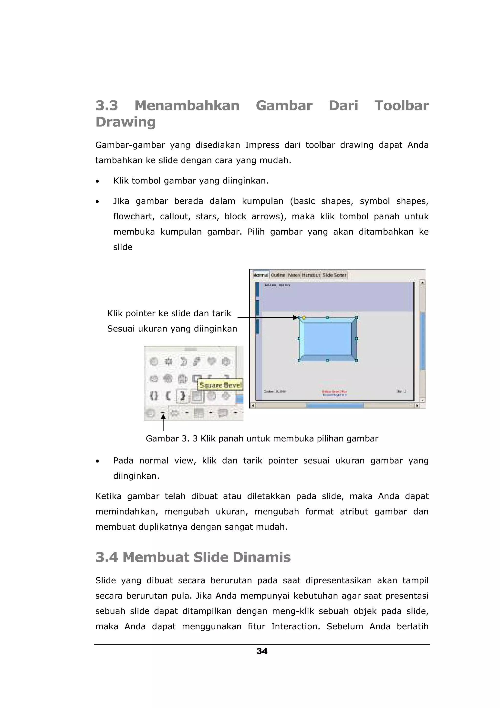 3.3 Menambahkan                       Gambar         Dari      Toolbar
Drawing
Gambar-gambar yang disediakan Impress dari toolbar drawing dapat Anda
tambahkan ke slide dengan cara yang mudah.

    Klik tombol gambar yang diinginkan.

    Jika gambar berada dalam kumpulan (basic shapes, symbol shapes,
     flowchart, callout, stars, block arrows), maka klik tombol panah untuk
     membuka kumpulan gambar. Pilih gambar yang akan ditambahkan ke
     slide




    Klik pointer ke slide dan tarik
    Sesuai ukuran yang diinginkan




             Gambar 3. 3 Klik panah untuk membuka pilihan gambar

    Pada normal view, klik dan tarik pointer sesuai ukuran gambar yang
     diinginkan.

Ketika gambar telah dibuat atau diletakkan pada slide, maka Anda dapat
memindahkan, mengubah ukuran, mengubah format atribut gambar dan
membuat duplikatnya dengan sangat mudah.


3.4 Membuat Slide Dinamis
Slide yang dibuat secara berurutan pada saat dipresentasikan akan tampil
secara berurutan pula. Jika Anda mempunyai kebutuhan agar saat presentasi
sebuah slide dapat ditampilkan dengan meng-klik sebuah objek pada slide,
maka Anda dapat menggunakan fitur Interaction. Sebelum Anda berlatih

                                      34
 