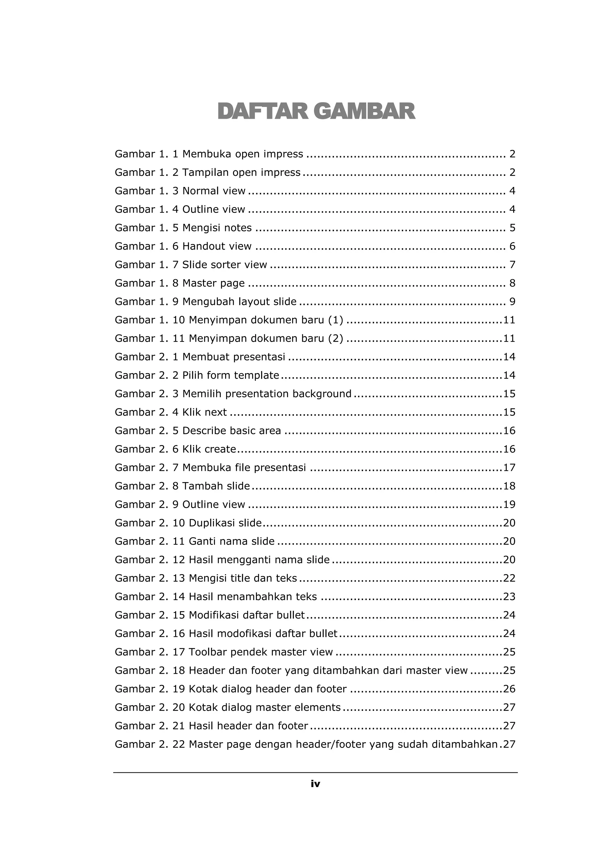 DAFTAR GAMBAR
Gambar 1. 1 Membuka open impress ....................................................... 2
Gambar 1. 2 Tampilan open impress ........................................................ 2
Gambar 1. 3 Normal view ....................................................................... 4
Gambar 1. 4 Outline view ....................................................................... 4
Gambar 1. 5 Mengisi notes ..................................................................... 5
Gambar 1. 6 Handout view ..................................................................... 6
Gambar 1. 7 Slide sorter view ................................................................. 7
Gambar 1. 8 Master page ....................................................................... 8
Gambar 1. 9 Mengubah layout slide ......................................................... 9
Gambar 1. 10 Menyimpan dokumen baru (1) ...........................................11
Gambar 1. 11 Menyimpan dokumen baru (2) ...........................................11
Gambar 2. 1 Membuat presentasi ...........................................................14
Gambar 2. 2 Pilih form template .............................................................14
Gambar 2. 3 Memilih presentation background .........................................15
Gambar 2. 4 Klik next ...........................................................................15
Gambar 2. 5 Describe basic area ............................................................16
Gambar 2. 6 Klik create.........................................................................16
Gambar 2. 7 Membuka file presentasi .....................................................17
Gambar 2. 8 Tambah slide .....................................................................18
Gambar 2. 9 Outline view ......................................................................19
Gambar 2. 10 Duplikasi slide..................................................................20
Gambar 2. 11 Ganti nama slide ..............................................................20
Gambar 2. 12 Hasil mengganti nama slide ...............................................20
Gambar 2. 13 Mengisi title dan teks ........................................................22
Gambar 2. 14 Hasil menambahkan teks ..................................................23
Gambar 2. 15 Modifikasi daftar bullet ......................................................24
Gambar 2. 16 Hasil modofikasi daftar bullet .............................................24
Gambar 2. 17 Toolbar pendek master view ..............................................25
Gambar 2. 18 Header dan footer yang ditambahkan dari master view .........25
Gambar 2. 19 Kotak dialog header dan footer ..........................................26
Gambar 2. 20 Kotak dialog master elements ............................................27
Gambar 2. 21 Hasil header dan footer .....................................................27
Gambar 2. 22 Master page dengan header/footer yang sudah ditambahkan .27


                                                iv
 