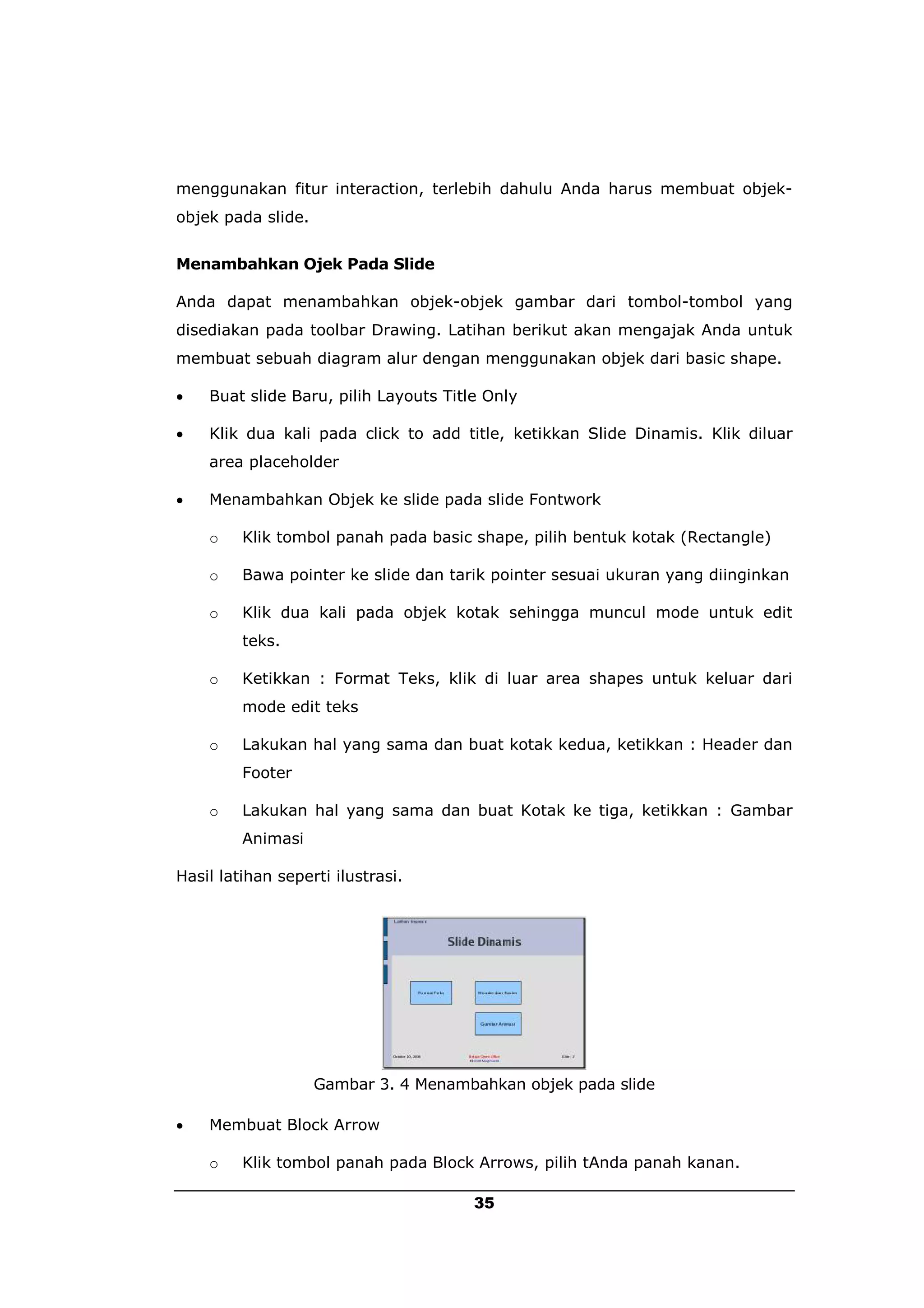 menggunakan fitur interaction, terlebih dahulu Anda harus membuat objek-
objek pada slide.


Menambahkan Ojek Pada Slide

Anda dapat menambahkan objek-objek gambar dari tombol-tombol yang
disediakan pada toolbar Drawing. Latihan berikut akan mengajak Anda untuk
membuat sebuah diagram alur dengan menggunakan objek dari basic shape.

   Buat slide Baru, pilih Layouts Title Only

   Klik dua kali pada click to add title, ketikkan Slide Dinamis. Klik diluar
    area placeholder

   Menambahkan Objek ke slide pada slide Fontwork

    o    Klik tombol panah pada basic shape, pilih bentuk kotak (Rectangle)

    o    Bawa pointer ke slide dan tarik pointer sesuai ukuran yang diinginkan

    o    Klik dua kali pada objek kotak sehingga muncul mode untuk edit
         teks.

    o    Ketikkan : Format Teks, klik di luar area shapes untuk keluar dari
         mode edit teks

    o    Lakukan hal yang sama dan buat kotak kedua, ketikkan : Header dan
         Footer

    o    Lakukan hal yang sama dan buat Kotak ke tiga, ketikkan : Gambar
         Animasi

Hasil latihan seperti ilustrasi.




                    Gambar 3. 4 Menambahkan objek pada slide

   Membuat Block Arrow

    o    Klik tombol panah pada Block Arrows, pilih tAnda panah kanan.

                                       35
 