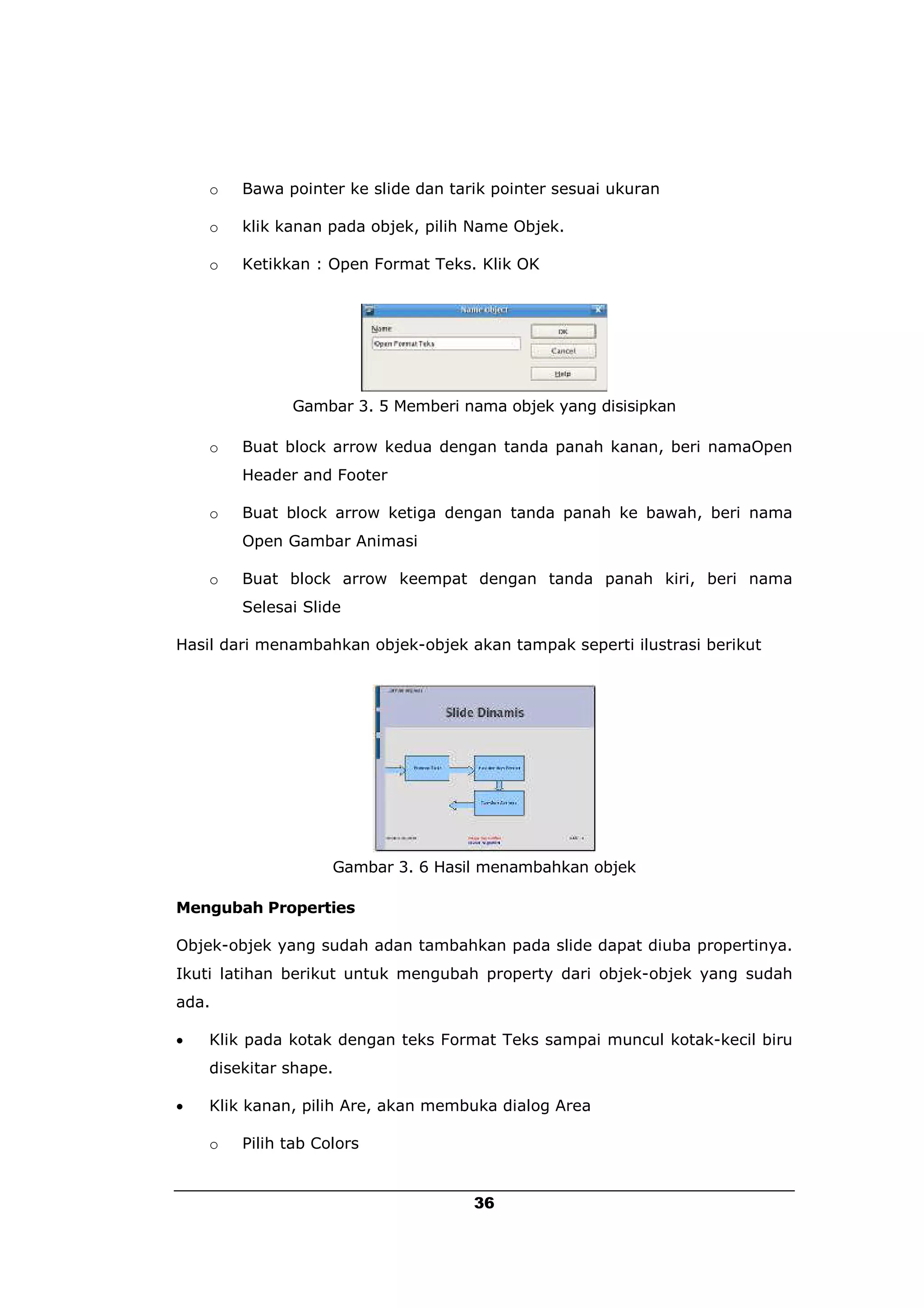 o   Bawa pointer ke slide dan tarik pointer sesuai ukuran

    o   klik kanan pada objek, pilih Name Objek.

    o   Ketikkan : Open Format Teks. Klik OK




              Gambar 3. 5 Memberi nama objek yang disisipkan

    o   Buat block arrow kedua dengan tanda panah kanan, beri namaOpen
        Header and Footer

    o   Buat block arrow ketiga dengan tanda panah ke bawah, beri nama
        Open Gambar Animasi

    o   Buat block arrow keempat dengan tanda panah kiri, beri nama
        Selesai Slide

Hasil dari menambahkan objek-objek akan tampak seperti ilustrasi berikut




                    Gambar 3. 6 Hasil menambahkan objek

Mengubah Properties

Objek-objek yang sudah adan tambahkan pada slide dapat diuba propertinya.
Ikuti latihan berikut untuk mengubah property dari objek-objek yang sudah
ada.

   Klik pada kotak dengan teks Format Teks sampai muncul kotak-kecil biru
    disekitar shape.

   Klik kanan, pilih Are, akan membuka dialog Area

    o   Pilih tab Colors


                                     36
 
